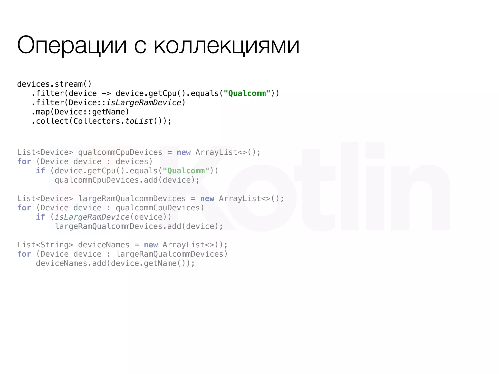 Операции с коллекциями
devices.stream()
.filter(device -> device.getCpu().equals("Qualcomm"))
.filter(Device::isLargeRamDevice)
.map(Device::getName)
.collect(Collectors.toList());
List<Device> qualcommCpuDevices = new ArrayList<>();
for (Device device : devices)
if (device.getCpu().equals("Qualcomm"))
qualcommCpuDevices.add(device);
List<Device> largeRamQualcommDevices = new ArrayList<>();
for (Device device : qualcommCpuDevices)
if (isLargeRamDevice(device))
largeRamQualcommDevices.add(device);
List<String> deviceNames = new ArrayList<>();
for (Device device : largeRamQualcommDevices)
deviceNames.add(device.getName());
 