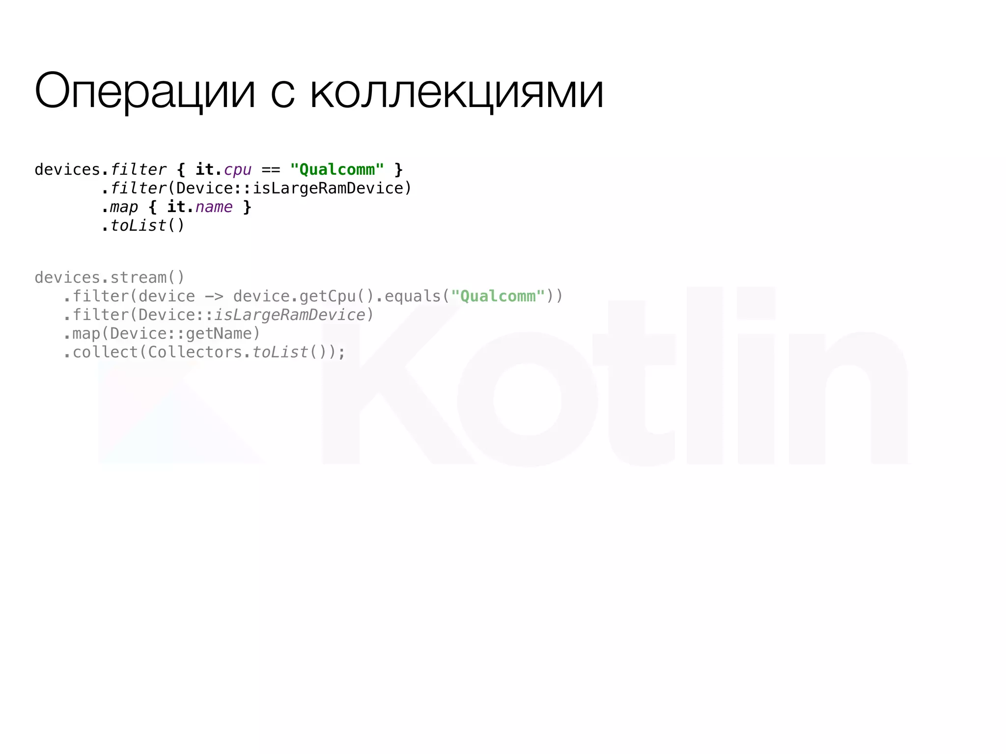 Операции с коллекциями
devices.stream()
.filter(device -> device.getCpu().equals("Qualcomm"))
.filter(Device::isLargeRamDevice)
.map(Device::getName)
.collect(Collectors.toList());
devices.filter { it.cpu == "Qualcomm" }
.filter(Device::isLargeRamDevice)
.map { it.name }
.toList()
 