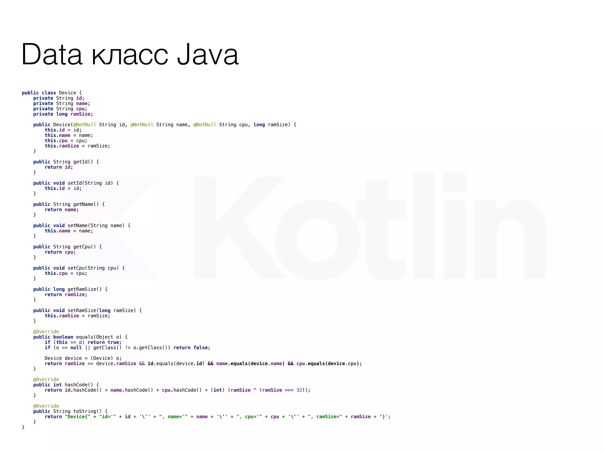 Data класс Java
public class Device {
private String id;
private String name;
private String cpu;
private long ramSize;
public Device(@NotNull String id, @NotNull String name, @NotNull String cpu, long ramSize) {
this.id = id;
this.name = name;
this.cpu = cpu;
this.ramSize = ramSize;
}
public String getId() {
return id;
}
public void setId(String id) {
this.id = id;
}
public String getName() {
return name;
}
public void setName(String name) {
this.name = name;
}
public String getCpu() {
return cpu;
}
public void setCpu(String cpu) {
this.cpu = cpu;
}
public long getRamSize() {
return ramSize;
}
public void setRamSize(long ramSize) {
this.ramSize = ramSize;
}
@Override
public boolean equals(Object o) {
if (this == o) return true;
if (o == null || getClass() != o.getClass()) return false;
Device device = (Device) o;
return ramSize == device.ramSize && id.equals(device.id) && name.equals(device.name) && cpu.equals(device.cpu);
}
@Override
public int hashCode() {
return id.hashCode() + name.hashCode() + cpu.hashCode() + (int) (ramSize ^ (ramSize >>> 32));
}
@Override
public String toString() {
return "Device{" + "id='" + id + ''' + ", name='" + name + ''' + ", cpu='" + cpu + ''' + ", ramSize=" + ramSize + ‘}';
}
}
 