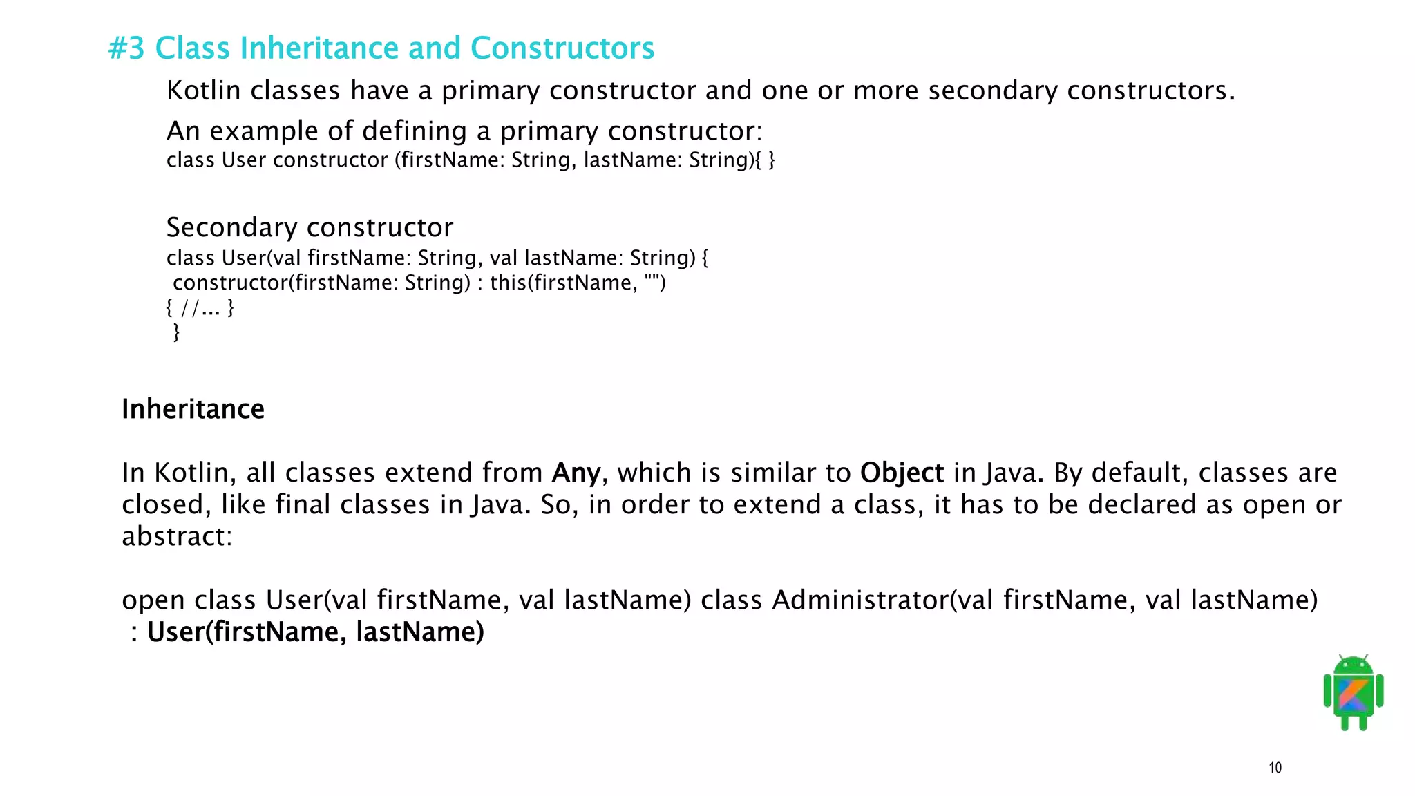 10
#3 Class Inheritance and Constructors
Kotlin classes have a primary constructor and one or more secondary constructors.
An example of defining a primary constructor:
class User constructor (firstName: String, lastName: String){ }
class User(val firstName: String, val lastName: String) {
constructor(firstName: String) : this(firstName, "")
{ //... }
}
Secondary constructor
Inheritance
In Kotlin, all classes extend from Any, which is similar to Object in Java. By default, classes are
closed, like final classes in Java. So, in order to extend a class, it has to be declared as open or
abstract:
open class User(val firstName, val lastName) class Administrator(val firstName, val lastName)
: User(firstName, lastName)
 