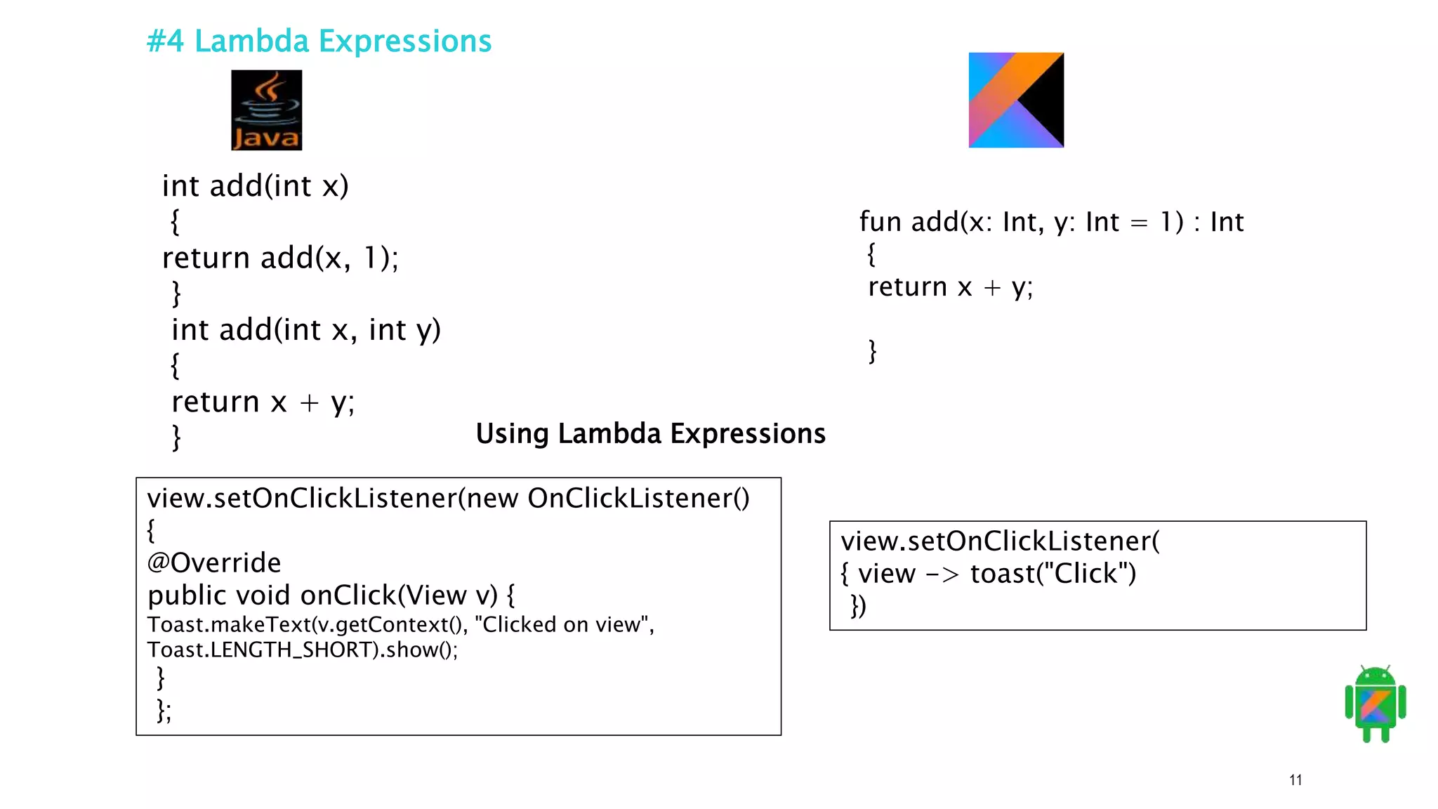 11
#4 Lambda Expressions
fun add(x: Int, y: Int = 1) : Int
{
return x + y;
}
int add(int x)
{
return add(x, 1);
}
int add(int x, int y)
{
return x + y;
} Using Lambda Expressions
view.setOnClickListener(
{ view -> toast("Click")
})
view.setOnClickListener(new OnClickListener()
{
@Override
public void onClick(View v) {
Toast.makeText(v.getContext(), "Clicked on view",
Toast.LENGTH_SHORT).show();
}
};
 