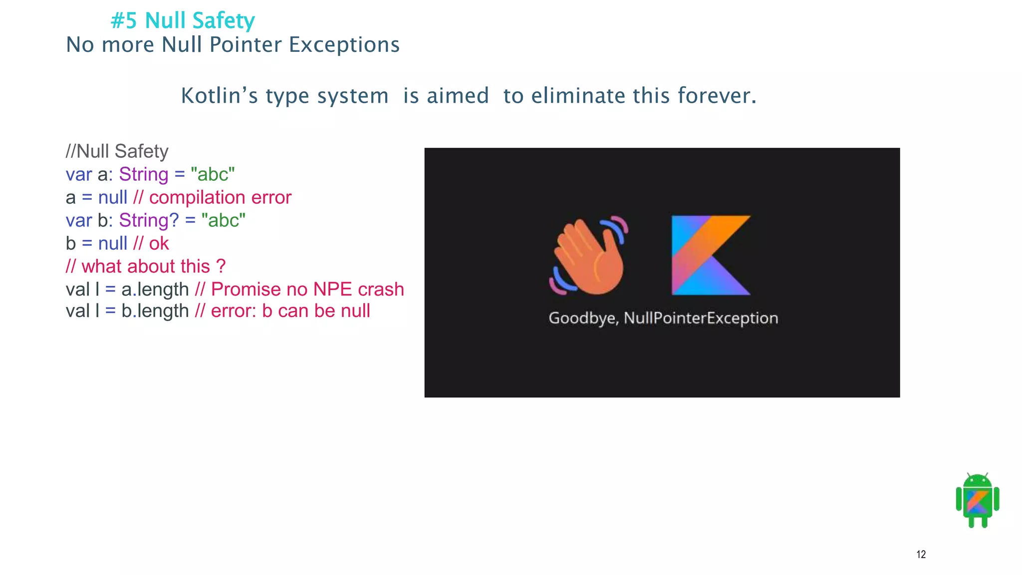 12
#5 Null Safety
No more Null Pointer Exceptions
Kotlin’s type system is aimed to eliminate this forever.
//Null Safety
var a: String = "abc"
a = null // compilation error
var b: String? = "abc"
b = null // ok
// what about this ?
val l = a.length // Promise no NPE crash
val l = b.length // error: b can be null
 