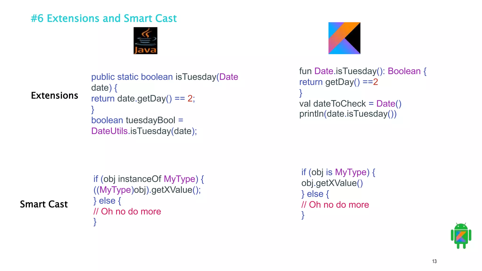 13
#6 Extensions and Smart Cast
public static boolean isTuesday(Date
date) {
return date.getDay() == 2;
}
boolean tuesdayBool =
DateUtils.isTuesday(date);
fun Date.isTuesday(): Boolean {
return getDay() ==2
}
val dateToCheck = Date()
println(date.isTuesday())
Extensions
Smart Cast
if (obj instanceOf MyType) {
((MyType)obj).getXValue();
} else {
// Oh no do more
}
if (obj is MyType) {
obj.getXValue()
} else {
// Oh no do more
}
 
