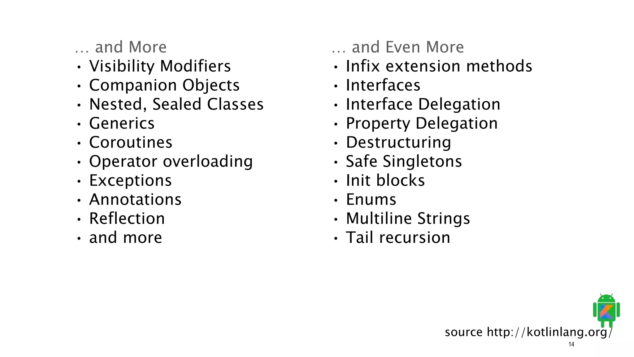 14
… and More
• Visibility Modifiers
• Companion Objects
• Nested, Sealed Classes
• Generics
• Coroutines
• Operator overloading
• Exceptions
• Annotations
• Reflection
• and more
… and Even More
• Infix extension methods
• Interfaces
• Interface Delegation
• Property Delegation
• Destructuring
• Safe Singletons
• Init blocks
• Enums
• Multiline Strings
• Tail recursion
source http://kotlinlang.org/
 