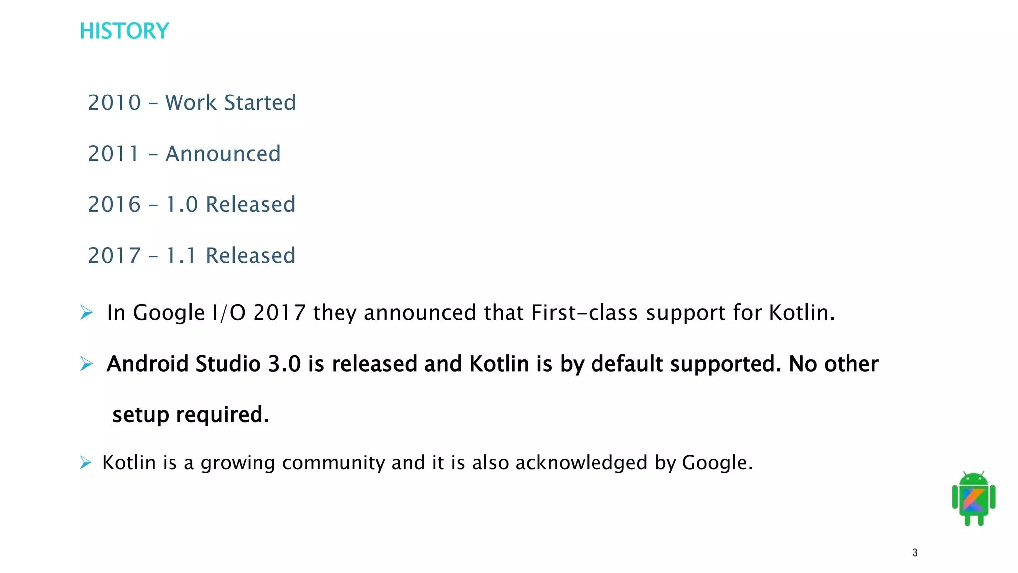 3
HISTORY
2010 – Work Started
2011 – Announced
2016 – 1.0 Released
2017 – 1.1 Released
 In Google I/O 2017 they announced that First-class support for Kotlin.
 Android Studio 3.0 is released and Kotlin is by default supported. No other
setup required.
 Kotlin is a growing community and it is also acknowledged by Google.
 