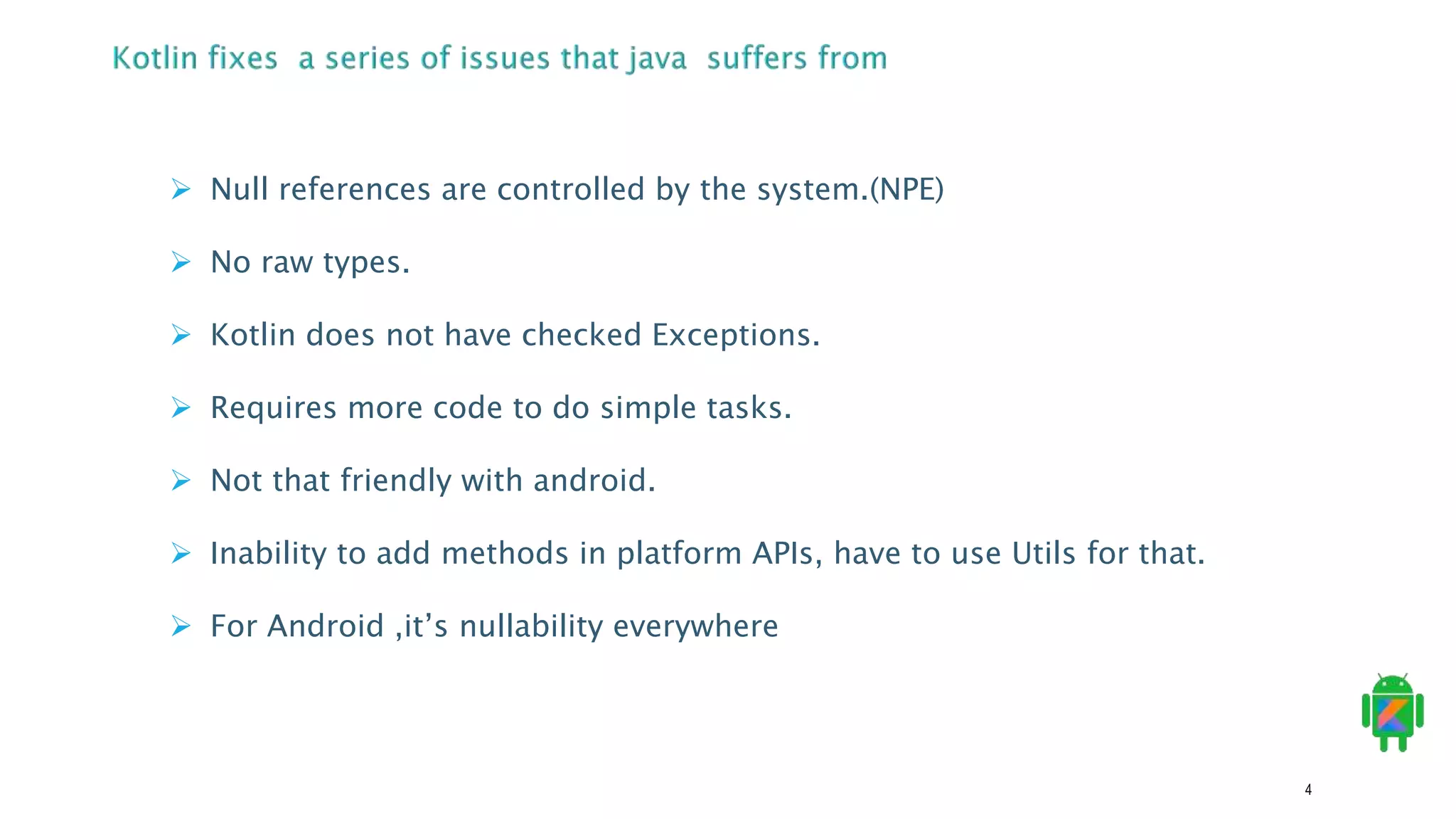 4
 Null references are controlled by the system.(NPE)
 No raw types.
 Kotlin does not have checked Exceptions.
 Requires more code to do simple tasks.
 Not that friendly with android.
 Inability to add methods in platform APIs, have to use Utils for that.
 For Android ,it’s nullability everywhere
 