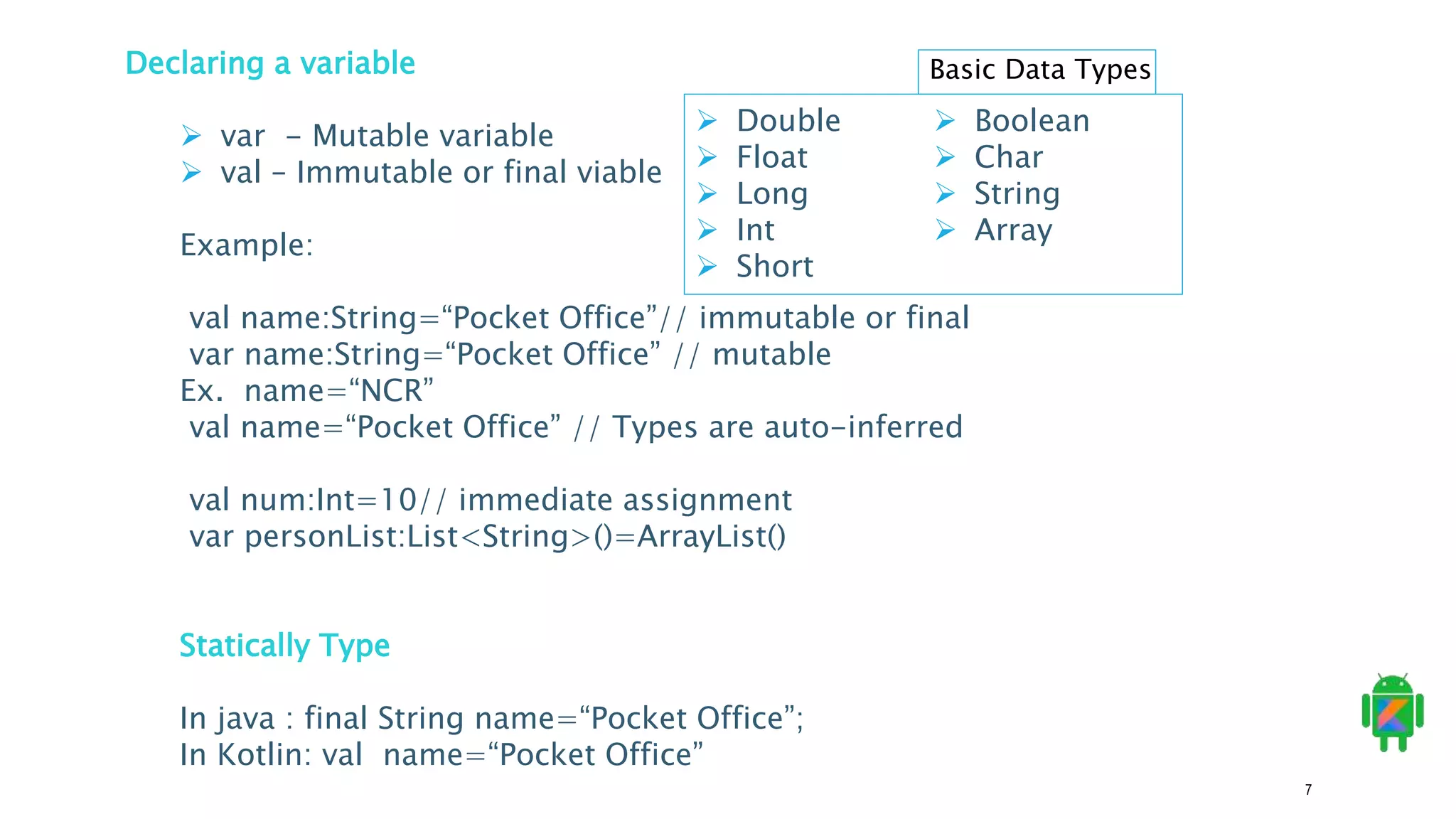 7
Declaring a variable
 var - Mutable variable
 val – Immutable or final viable
Example:
val name:String=“Pocket Office”// immutable or final
var name:String=“Pocket Office” // mutable
Ex. name=“NCR”
val name=“Pocket Office” // Types are auto-inferred
val num:Int=10// immediate assignment
var personList:List<String>()=ArrayList()
Statically Type
In java : final String name=“Pocket Office”;
In Kotlin: val name=“Pocket Office”
 Double
 Float
 Long
 Int
 Short
 Boolean
 Char
 String
 Array
Basic Data Types
 