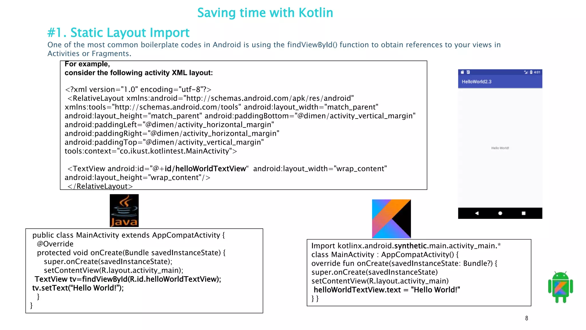 8
Saving time with Kotlin
#1. Static Layout Import
One of the most common boilerplate codes in Android is using the findViewById() function to obtain references to your views in
Activities or Fragments.
For example,
consider the following activity XML layout:
<?xml version="1.0" encoding="utf-8"?>
<RelativeLayout xmlns:android="http://schemas.android.com/apk/res/android"
xmlns:tools="http://schemas.android.com/tools" android:layout_width="match_parent"
android:layout_height="match_parent" android:paddingBottom="@dimen/activity_vertical_margin"
android:paddingLeft="@dimen/activity_horizontal_margin"
android:paddingRight="@dimen/activity_horizontal_margin"
android:paddingTop="@dimen/activity_vertical_margin"
tools:context="co.ikust.kotlintest.MainActivity">
<TextView android:id="@+id/helloWorldTextView“ android:layout_width="wrap_content"
android:layout_height="wrap_content"/>
</RelativeLayout>
Import kotlinx.android.synthetic.main.activity_main.*
class MainActivity : AppCompatActivity() {
override fun onCreate(savedInstanceState: Bundle?) {
super.onCreate(savedInstanceState)
setContentView(R.layout.activity_main)
helloWorldTextView.text = "Hello World!"
} }
public class MainActivity extends AppCompatActivity {
@Override
protected void onCreate(Bundle savedInstanceState) {
super.onCreate(savedInstanceState);
setContentView(R.layout.activity_main);
TextView tv=findViewById(R.id.helloWorldTextView);
tv.setText(“Hello World!”);
}
}
 