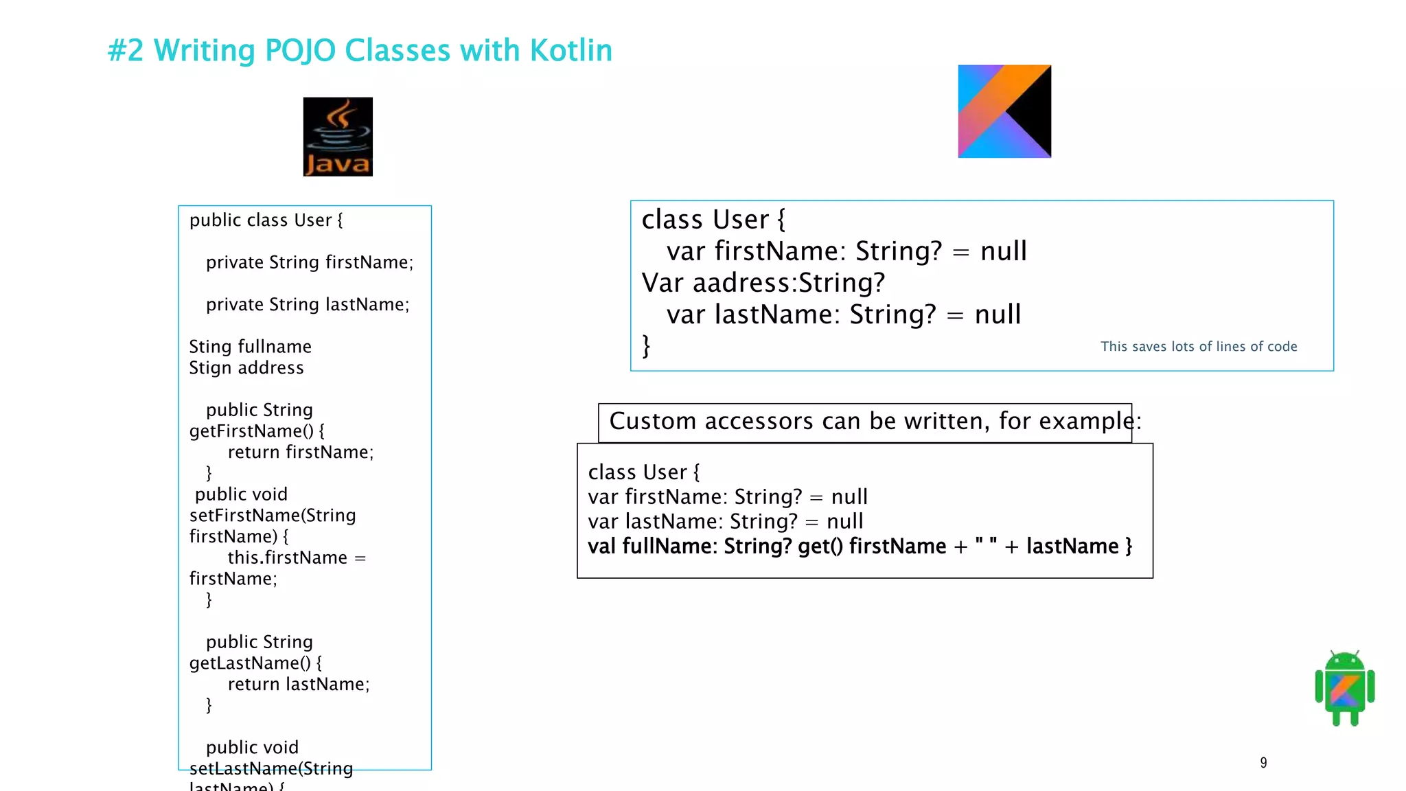 9
#2 Writing POJO Classes with Kotlin
public class User {
private String firstName;
private String lastName;
Sting fullname
Stign address
public String
getFirstName() {
return firstName;
}
public void
setFirstName(String
firstName) {
this.firstName =
firstName;
}
public String
getLastName() {
return lastName;
}
public void
setLastName(String
class User {
var firstName: String? = null
Var aadress:String?
var lastName: String? = null
}
Custom accessors can be written, for example:
class User {
var firstName: String? = null
var lastName: String? = null
val fullName: String? get() firstName + " " + lastName }
This saves lots of lines of code
 