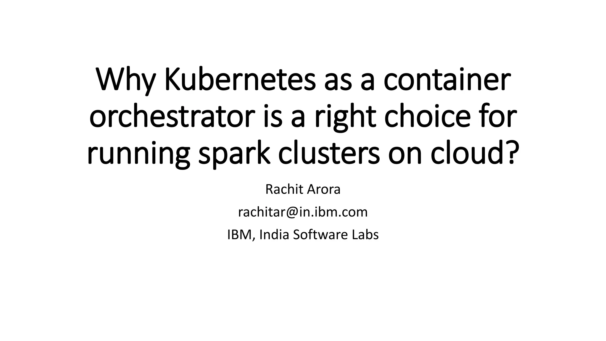 Why Kubernetes as a container orchestrator is a right choice for running spark clusters on cloud? Rachit Arora rachitar@in.ibm.com IBM, India Software Labs 