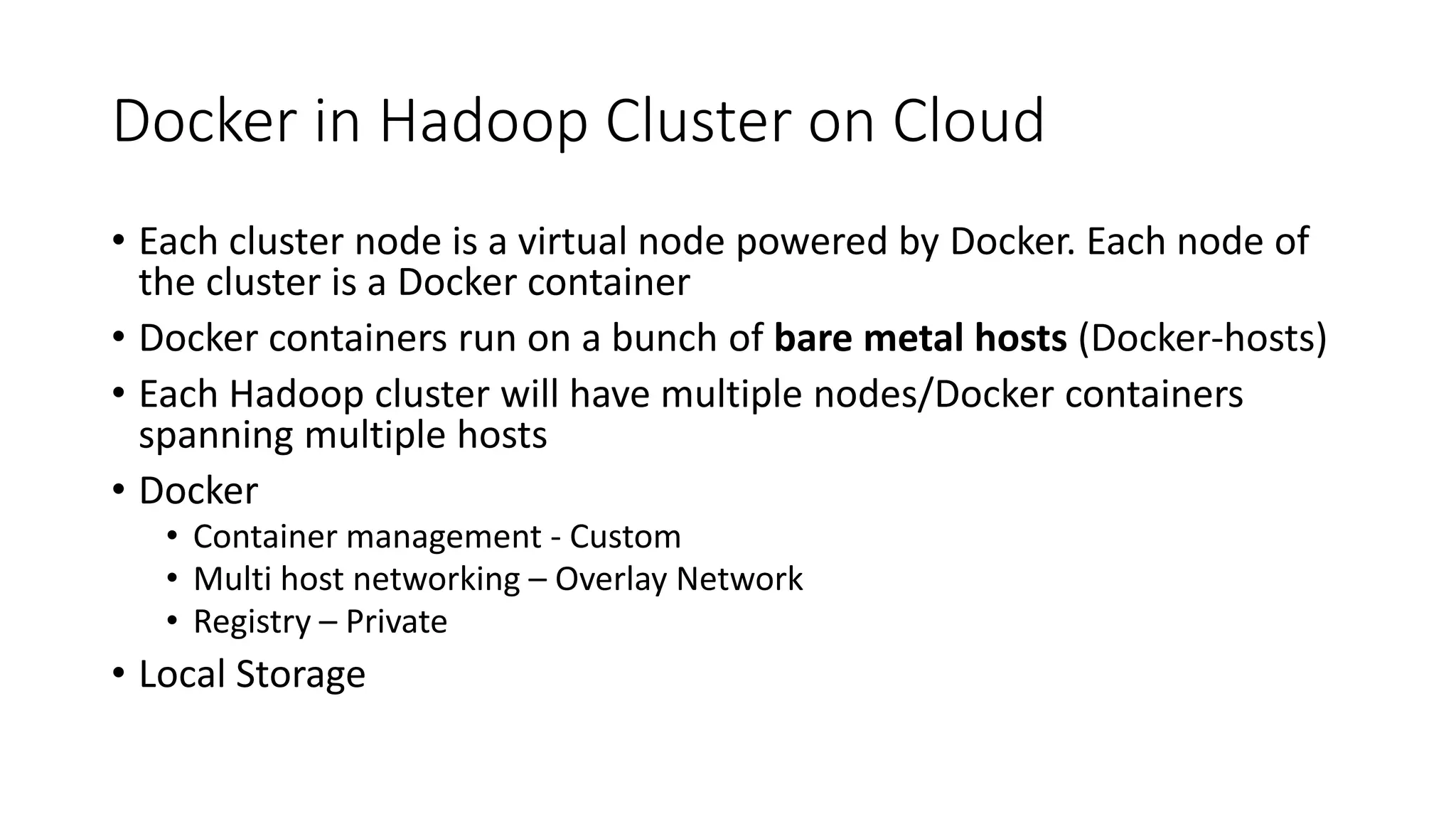 Docker in Hadoop Cluster on Cloud • Each cluster node is a virtual node powered by Docker. Each node of the cluster is a Docker container • Docker containers run on a bunch of bare metal hosts (Docker-hosts) • Each Hadoop cluster will have multiple nodes/Docker containers spanning multiple hosts • Docker • Container management - Custom • Multi host networking – Overlay Network • Registry – Private • Local Storage 