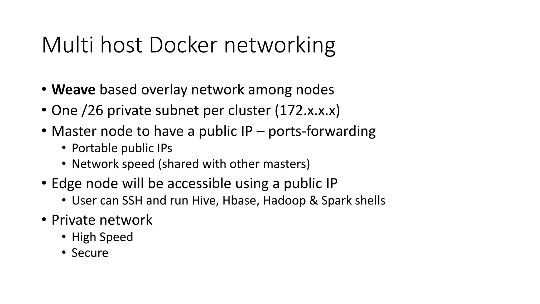Multi host Docker networking • Weave based overlay network among nodes • One /26 private subnet per cluster (172.x.x.x) • Master node to have a public IP – ports-forwarding • Portable public IPs • Network speed (shared with other masters) • Edge node will be accessible using a public IP • User can SSH and run Hive, Hbase, Hadoop & Spark shells • Private network • High Speed • Secure 