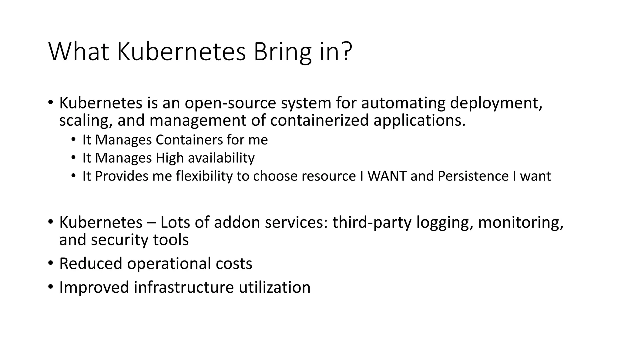 What Kubernetes Bring in? • Kubernetes is an open-source system for automating deployment, scaling, and management of containerized applications. • It Manages Containers for me • It Manages High availability • It Provides me flexibility to choose resource I WANT and Persistence I want • Kubernetes – Lots of addon services: third-party logging, monitoring, and security tools • Reduced operational costs • Improved infrastructure utilization 