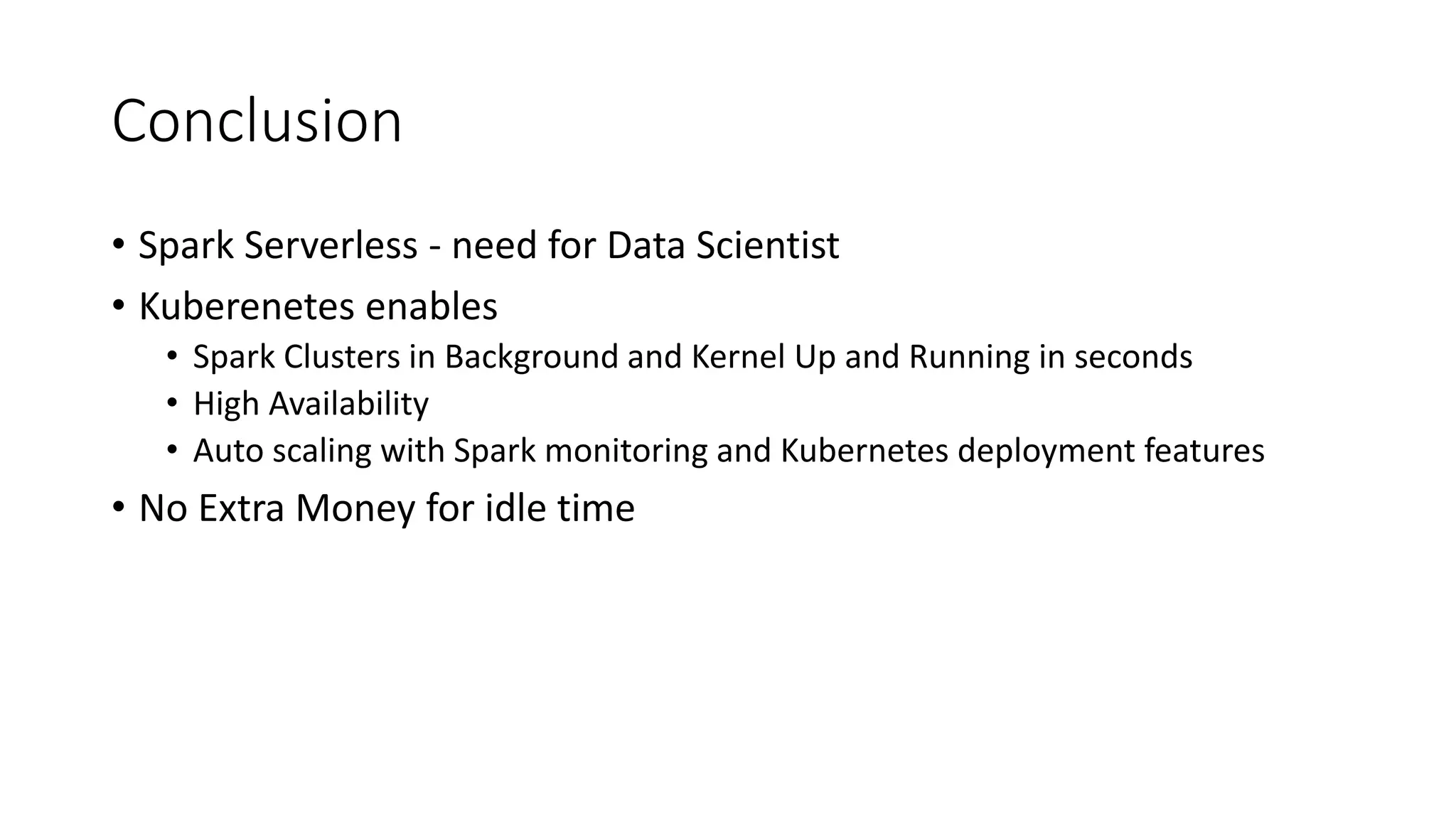 Conclusion • Spark Serverless - need for Data Scientist • Kuberenetes enables • Spark Clusters in Background and Kernel Up and Running in seconds • High Availability • Auto scaling with Spark monitoring and Kubernetes deployment features • No Extra Money for idle time 