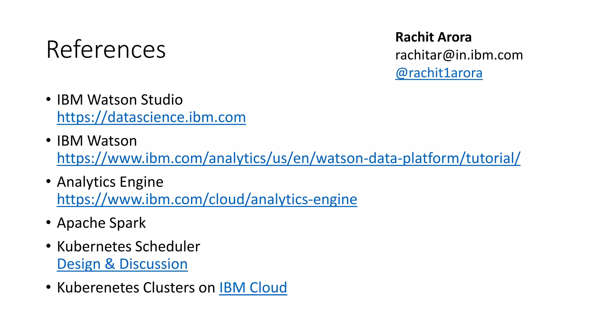 References • IBM Watson Studio https://datascience.ibm.com • IBM Watson https://www.ibm.com/analytics/us/en/watson-data-platform/tutorial/ • Analytics Engine https://www.ibm.com/cloud/analytics-engine • Apache Spark • Kubernetes Scheduler Design & Discussion • Kuberenetes Clusters on IBM Cloud Rachit Arora rachitar@in.ibm.com @rachit1arora 