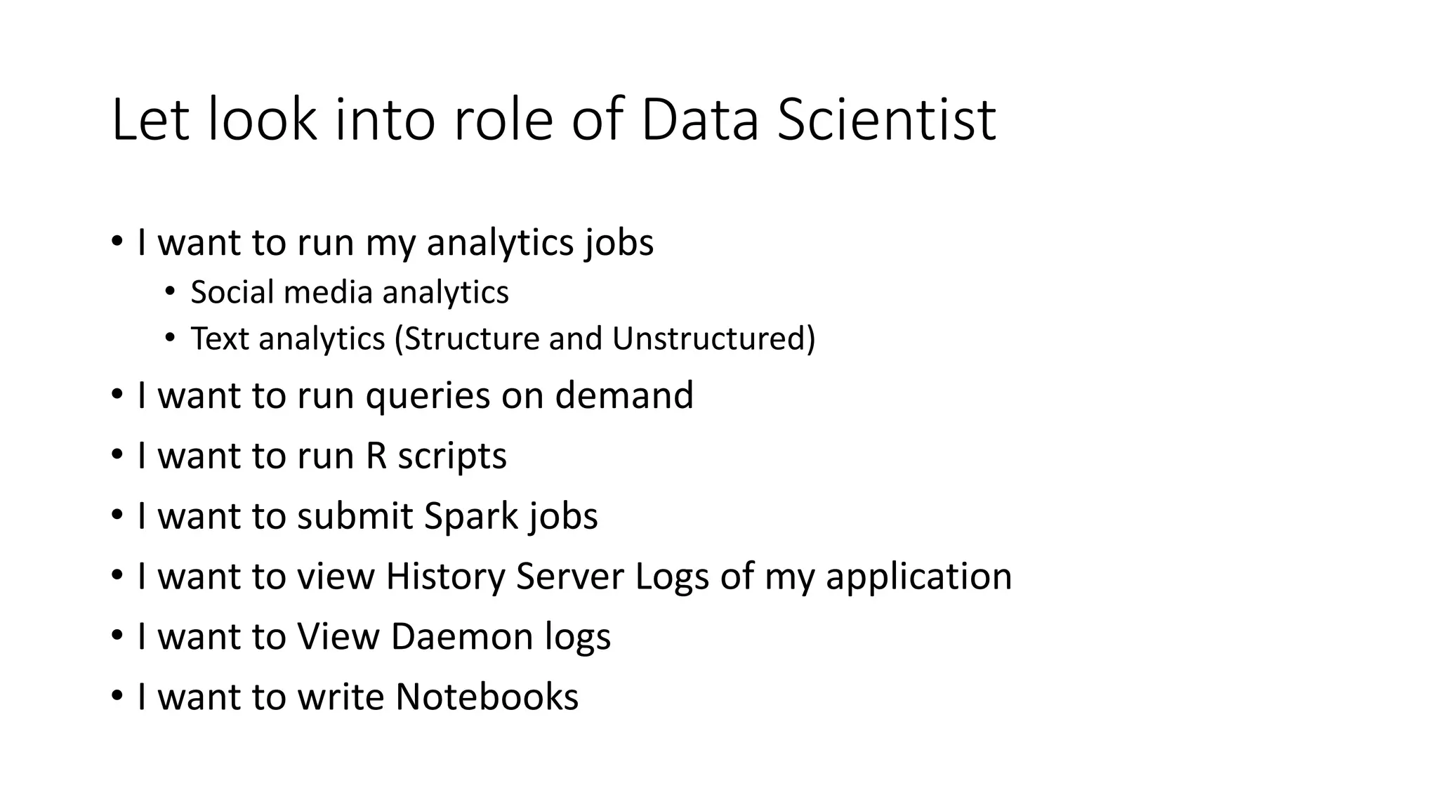 Let look into role of Data Scientist • I want to run my analytics jobs • Social media analytics • Text analytics (Structure and Unstructured) • I want to run queries on demand • I want to run R scripts • I want to submit Spark jobs • I want to view History Server Logs of my application • I want to View Daemon logs • I want to write Notebooks 