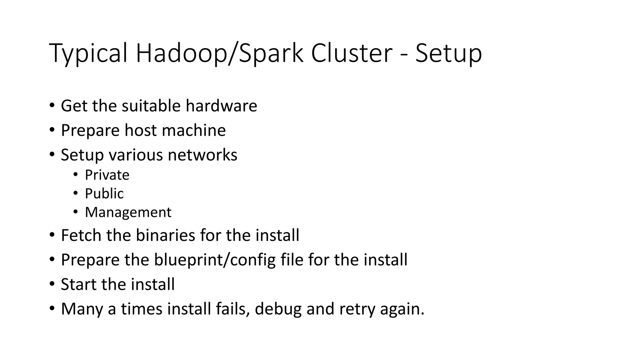 Typical Hadoop/Spark Cluster - Setup • Get the suitable hardware • Prepare host machine • Setup various networks • Private • Public • Management • Fetch the binaries for the install • Prepare the blueprint/config file for the install • Start the install • Many a times install fails, debug and retry again. 