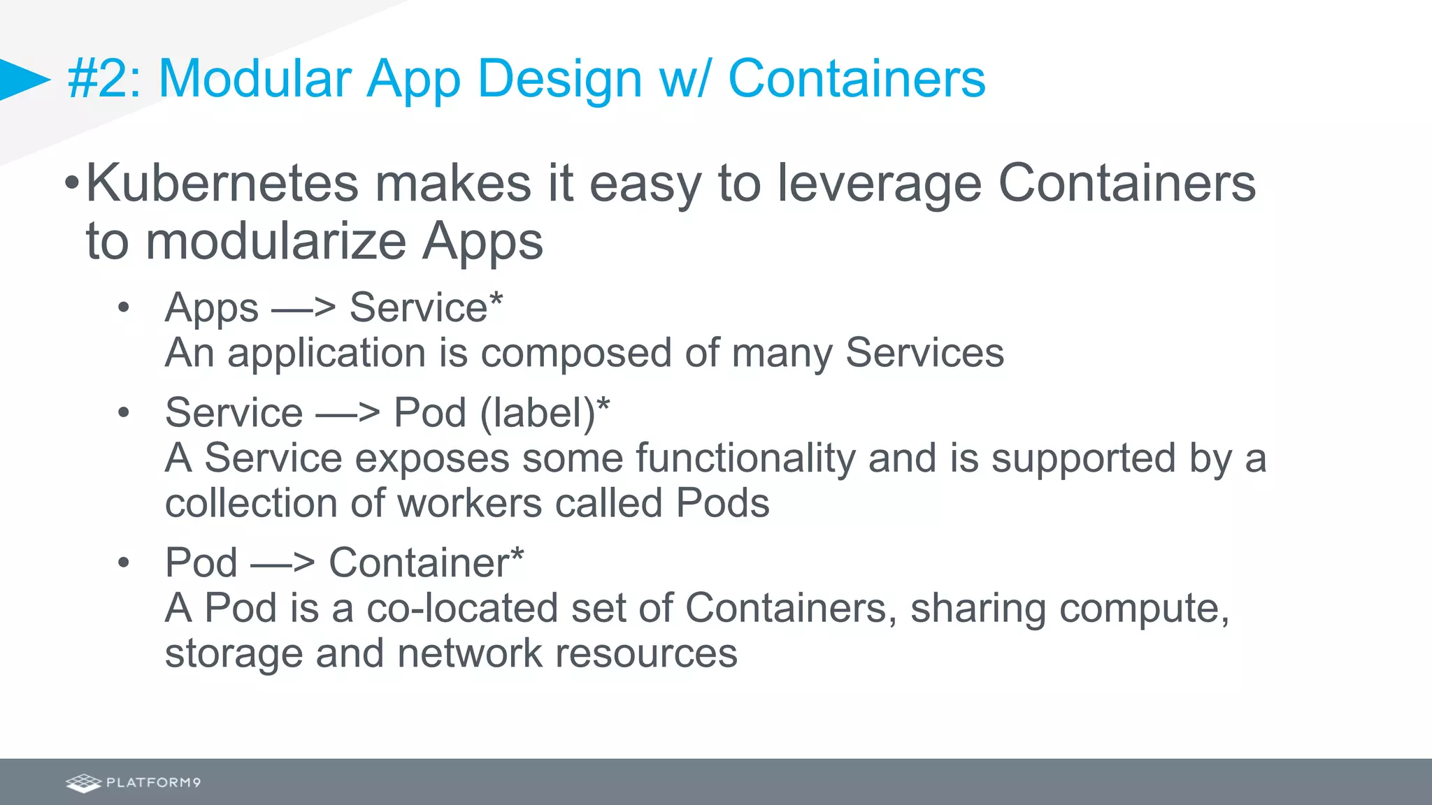 #2: Modular App Design w/ Containers
•Kubernetes makes it easy to leverage Containers
to modularize Apps
• Apps —> Service*
An application is composed of many Services
• Service —> Pod (label)*
A Service exposes some functionality and is supported by a
collection of workers called Pods
• Pod —> Container*
A Pod is a co-located set of Containers, sharing compute,
storage and network resources
 
