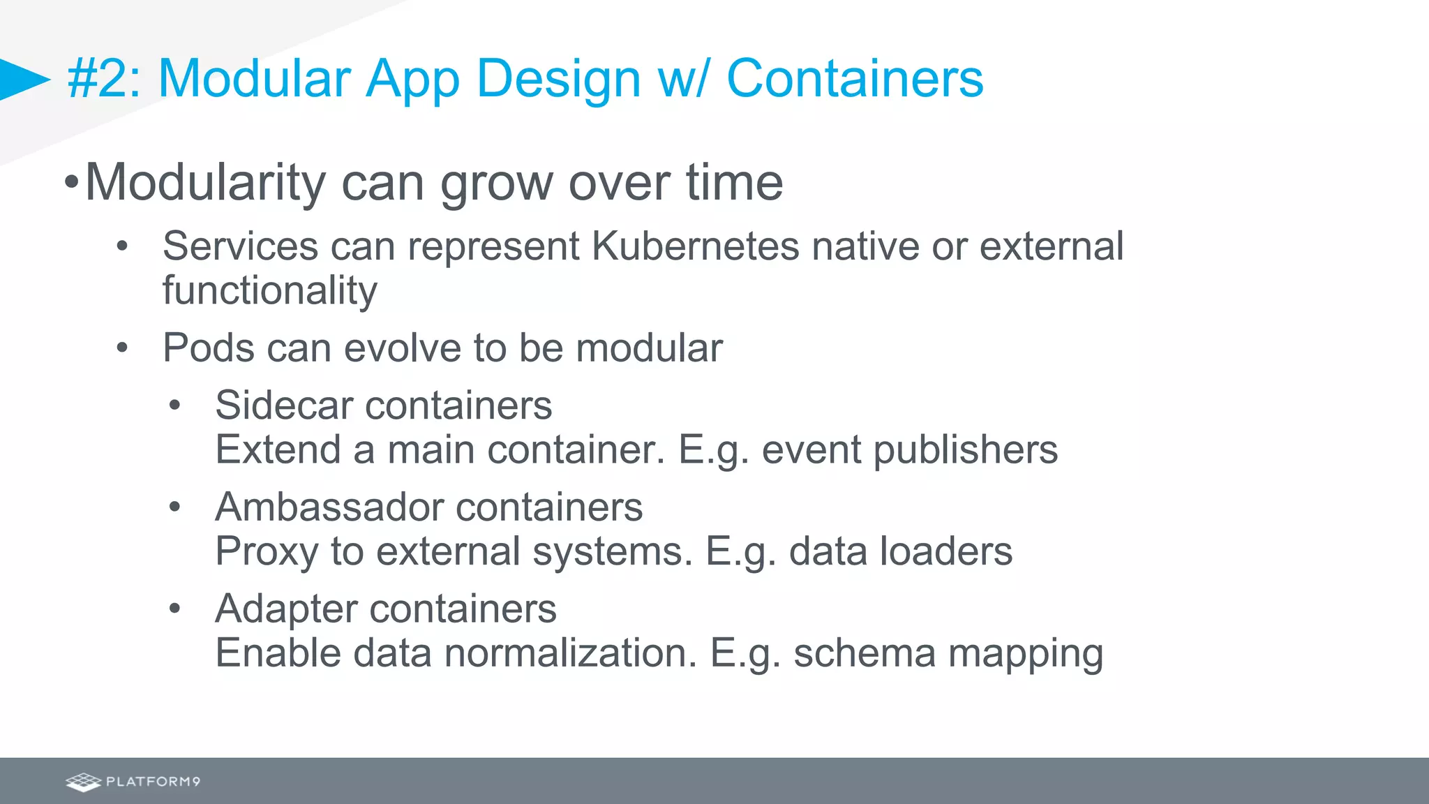 #2: Modular App Design w/ Containers
•Modularity can grow over time
• Services can represent Kubernetes native or external
functionality
• Pods can evolve to be modular
• Sidecar containers
Extend a main container. E.g. event publishers
• Ambassador containers
Proxy to external systems. E.g. data loaders
• Adapter containers
Enable data normalization. E.g. schema mapping
 