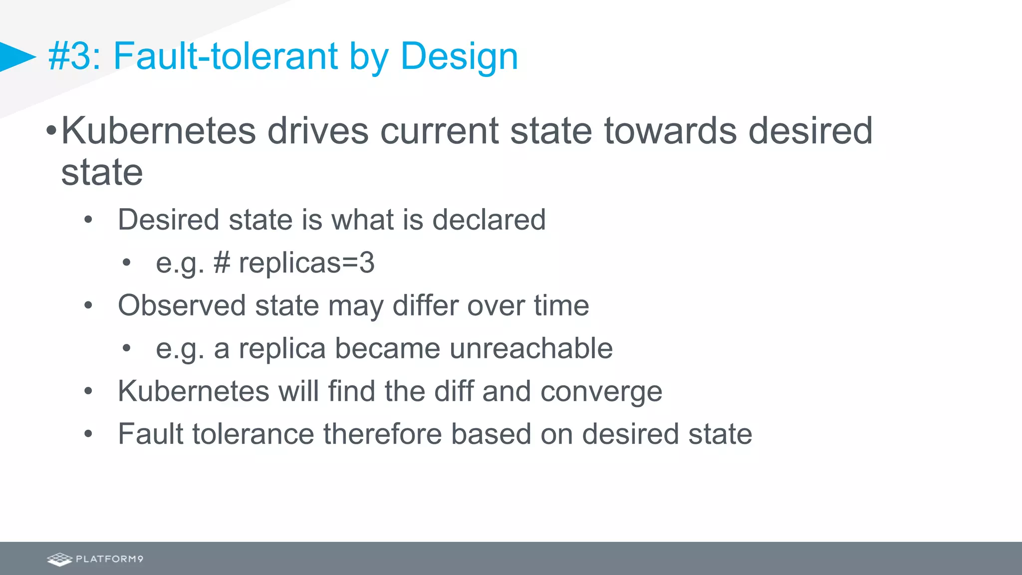 #3: Fault-tolerant by Design
•Kubernetes drives current state towards desired
state
• Desired state is what is declared
• e.g. # replicas=3
• Observed state may differ over time
• e.g. a replica became unreachable
• Kubernetes will find the diff and converge
• Fault tolerance therefore based on desired state
 