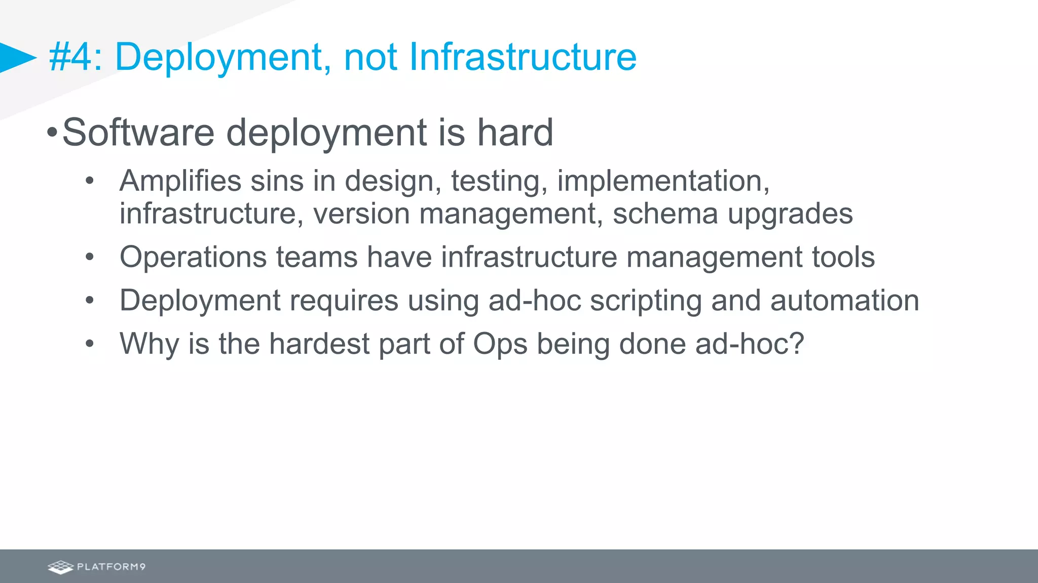 #4: Deployment, not Infrastructure
•Software deployment is hard
• Amplifies sins in design, testing, implementation,
infrastructure, version management, schema upgrades
• Operations teams have infrastructure management tools
• Deployment requires using ad-hoc scripting and automation
• Why is the hardest part of Ops being done ad-hoc?
 