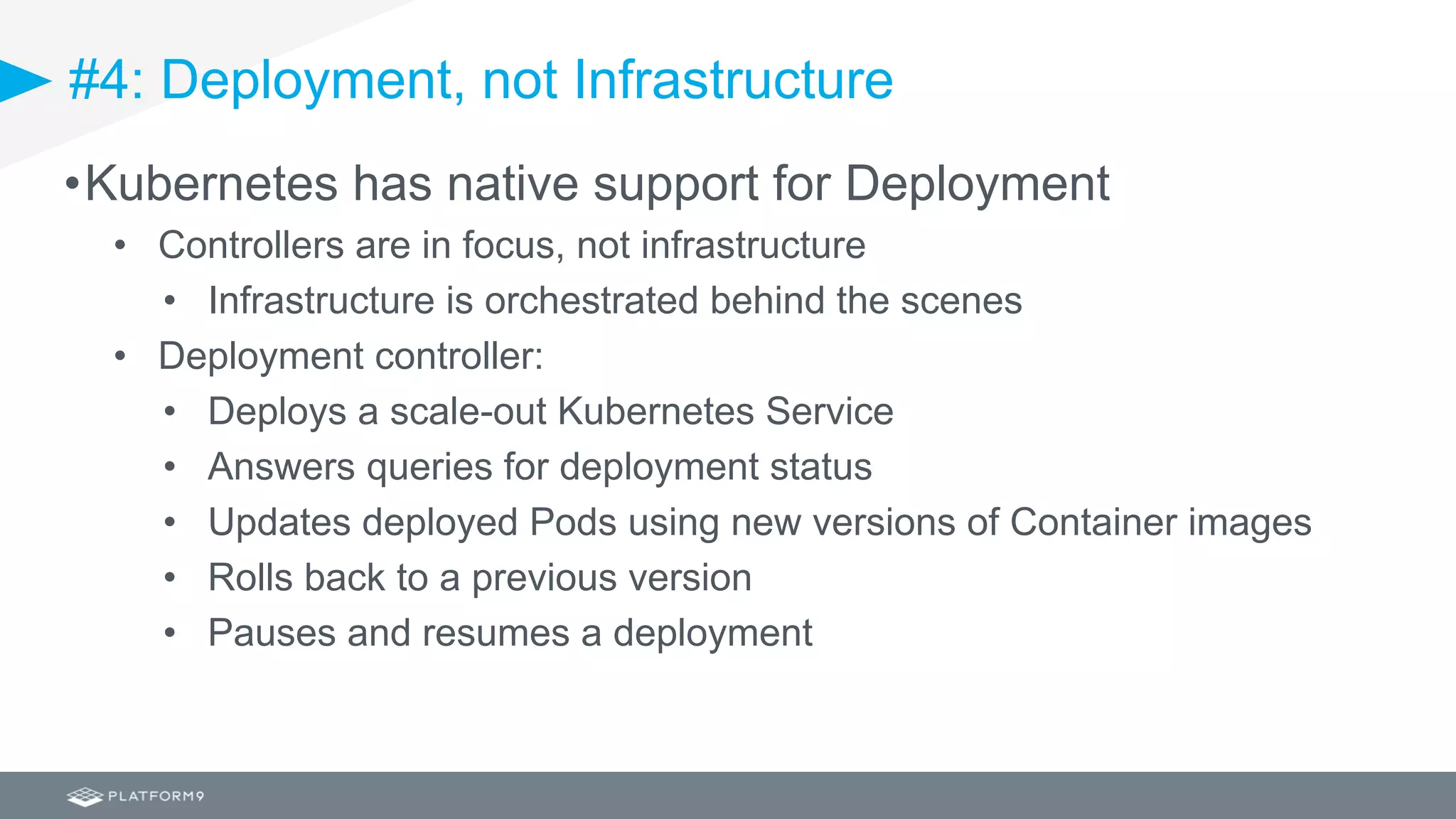 #4: Deployment, not Infrastructure
•Kubernetes has native support for Deployment
• Controllers are in focus, not infrastructure
• Infrastructure is orchestrated behind the scenes
• Deployment controller:
• Deploys a scale-out Kubernetes Service
• Answers queries for deployment status
• Updates deployed Pods using new versions of Container images
• Rolls back to a previous version
• Pauses and resumes a deployment
 