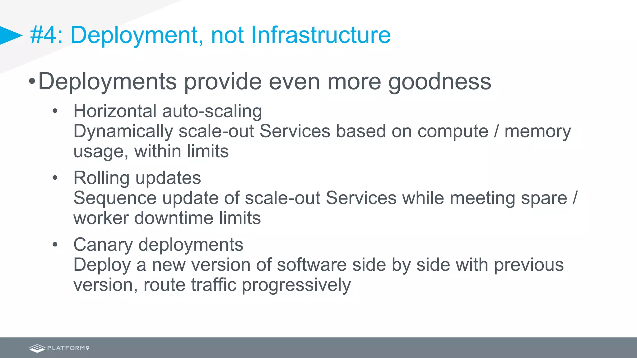 #4: Deployment, not Infrastructure
•Deployments provide even more goodness
• Horizontal auto-scaling
Dynamically scale-out Services based on compute / memory
usage, within limits
• Rolling updates
Sequence update of scale-out Services while meeting spare /
worker downtime limits
• Canary deployments
Deploy a new version of software side by side with previous
version, route traffic progressively
 