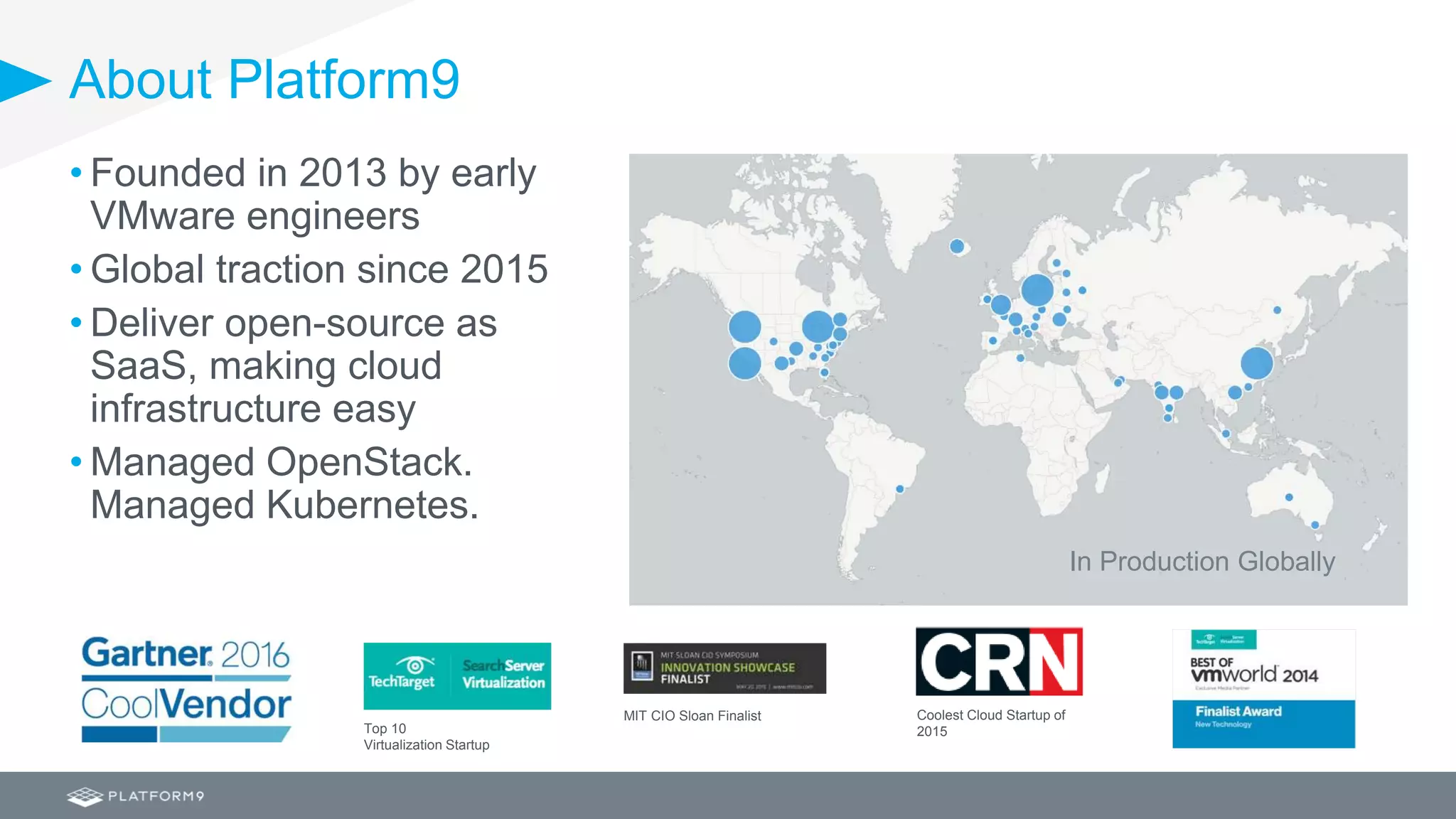 About Platform9
Coolest Cloud Startup of
2015
MIT CIO Sloan Finalist
Top 10
Virtualization Startup
• Founded in 2013 by early
VMware engineers
• Global traction since 2015
• Deliver open-source as
SaaS, making cloud
infrastructure easy
• Managed OpenStack.
Managed Kubernetes.
In Production Globally
 