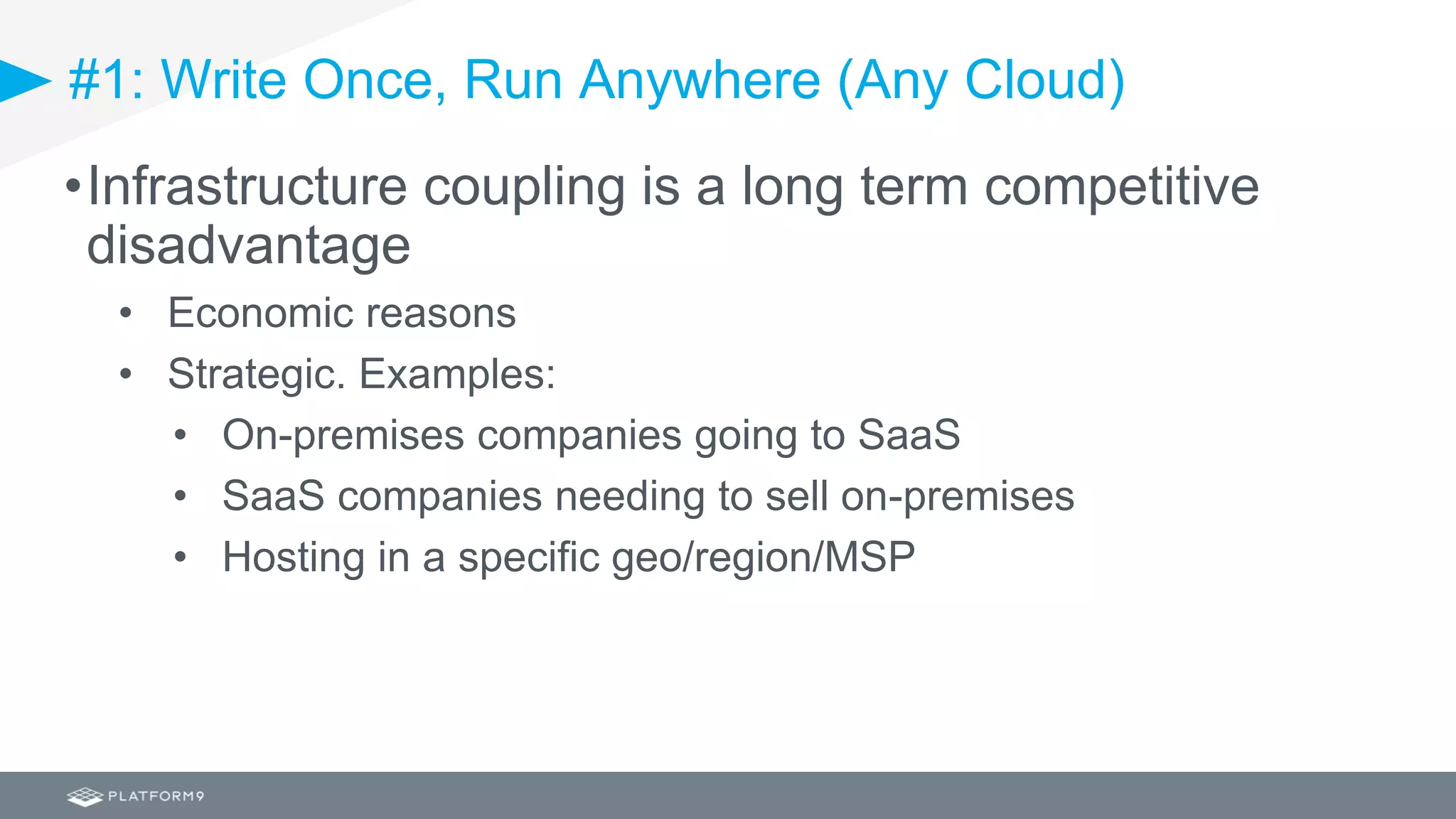 #1: Write Once, Run Anywhere (Any Cloud)
•Infrastructure coupling is a long term competitive
disadvantage
• Economic reasons
• Strategic. Examples:
• On-premises companies going to SaaS
• SaaS companies needing to sell on-premises
• Hosting in a specific geo/region/MSP
 