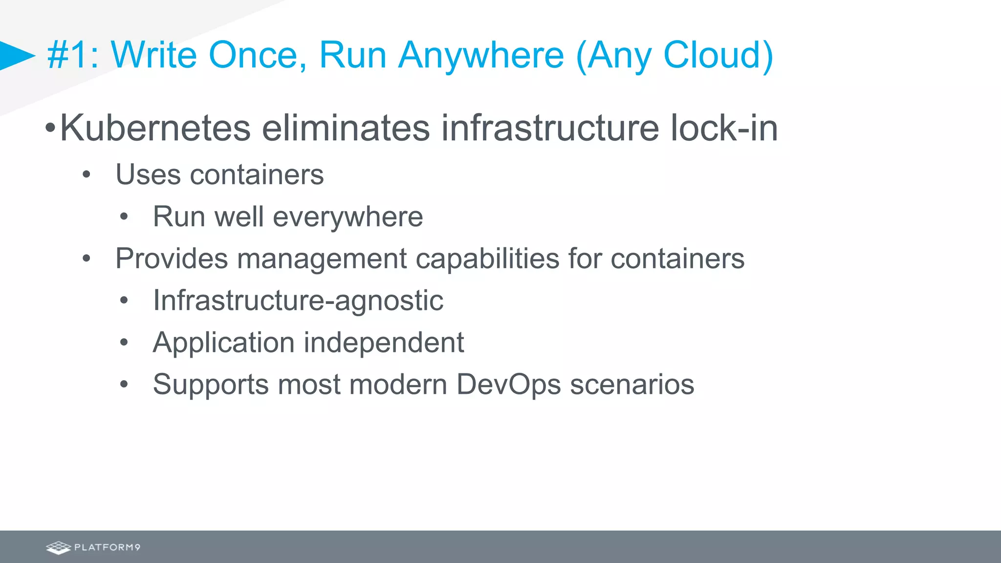 #1: Write Once, Run Anywhere (Any Cloud)
•Kubernetes eliminates infrastructure lock-in
• Uses containers
• Run well everywhere
• Provides management capabilities for containers
• Infrastructure-agnostic
• Application independent
• Supports most modern DevOps scenarios
 