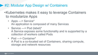 #2: Modular App Design w/ Containers
•Kubernetes makes it easy to leverage Containers
to modularize Apps
• Apps —> Service*
An application is composed of many Services
• Service —> Pod (label)*
A Service exposes some functionality and is supported by a
collection of workers called Pods
• Pod —> Container*
A Pod is a co-located set of Containers, sharing compute,
storage and network resources
 