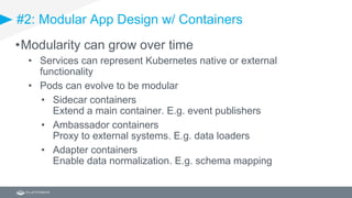#2: Modular App Design w/ Containers
•Modularity can grow over time
• Services can represent Kubernetes native or external
functionality
• Pods can evolve to be modular
• Sidecar containers
Extend a main container. E.g. event publishers
• Ambassador containers
Proxy to external systems. E.g. data loaders
• Adapter containers
Enable data normalization. E.g. schema mapping
 