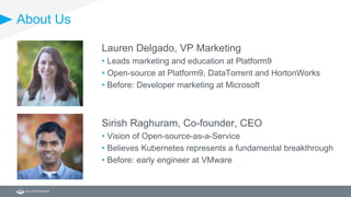 About Us
Lauren Delgado, VP Marketing
• Leads marketing and education at Platform9
• Open-source at Platform9, DataTorrent and HortonWorks
• Before: Developer marketing at Microsoft
Sirish Raghuram, Co-founder, CEO
• Vision of Open-source-as-a-Service
• Believes Kubernetes represents a fundamental breakthrough
• Before: early engineer at VMware
 