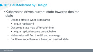 #3: Fault-tolerant by Design
•Kubernetes drives current state towards desired
state
• Desired state is what is declared
• e.g. # replicas=3
• Observed state may differ over time
• e.g. a replica became unreachable
• Kubernetes will find the diff and converge
• Fault tolerance therefore based on desired state
 