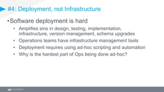 #4: Deployment, not Infrastructure
•Software deployment is hard
• Amplifies sins in design, testing, implementation,
infrastructure, version management, schema upgrades
• Operations teams have infrastructure management tools
• Deployment requires using ad-hoc scripting and automation
• Why is the hardest part of Ops being done ad-hoc?
 