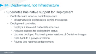 #4: Deployment, not Infrastructure
•Kubernetes has native support for Deployment
• Controllers are in focus, not infrastructure
• Infrastructure is orchestrated behind the scenes
• Deployment controller:
• Deploys a scale-out Kubernetes Service
• Answers queries for deployment status
• Updates deployed Pods using new versions of Container images
• Rolls back to a previous version
• Pauses and resumes a deployment
 