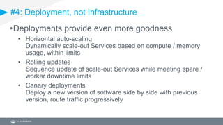 #4: Deployment, not Infrastructure
•Deployments provide even more goodness
• Horizontal auto-scaling
Dynamically scale-out Services based on compute / memory
usage, within limits
• Rolling updates
Sequence update of scale-out Services while meeting spare /
worker downtime limits
• Canary deployments
Deploy a new version of software side by side with previous
version, route traffic progressively
 
