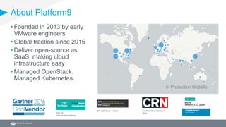 About Platform9
Coolest Cloud Startup of
2015
MIT CIO Sloan Finalist
Top 10
Virtualization Startup
• Founded in 2013 by early
VMware engineers
• Global traction since 2015
• Deliver open-source as
SaaS, making cloud
infrastructure easy
• Managed OpenStack.
Managed Kubernetes.
In Production Globally
 