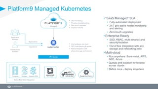 Platform9 Managed Kubernetes
• “SaaS Managed” SLA
• Fully automated deployment
• 24/7 pro-active health monitoring
and alerting
• Zero-touch upgrades
• Enterprise Ready
• SSO, RBAC, multi-tenancy and
security/isolation
• Out of box integration with any
storage and networking infra
• Multi-cloud
• Run anywhere: Bare-metal, AWS,
GCE, Azure
• Quotas and isolation for tenants
across clouds
• Define once - deploy anywhere
 