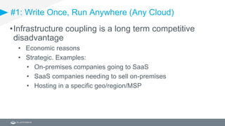 #1: Write Once, Run Anywhere (Any Cloud)
•Infrastructure coupling is a long term competitive
disadvantage
• Economic reasons
• Strategic. Examples:
• On-premises companies going to SaaS
• SaaS companies needing to sell on-premises
• Hosting in a specific geo/region/MSP
 
