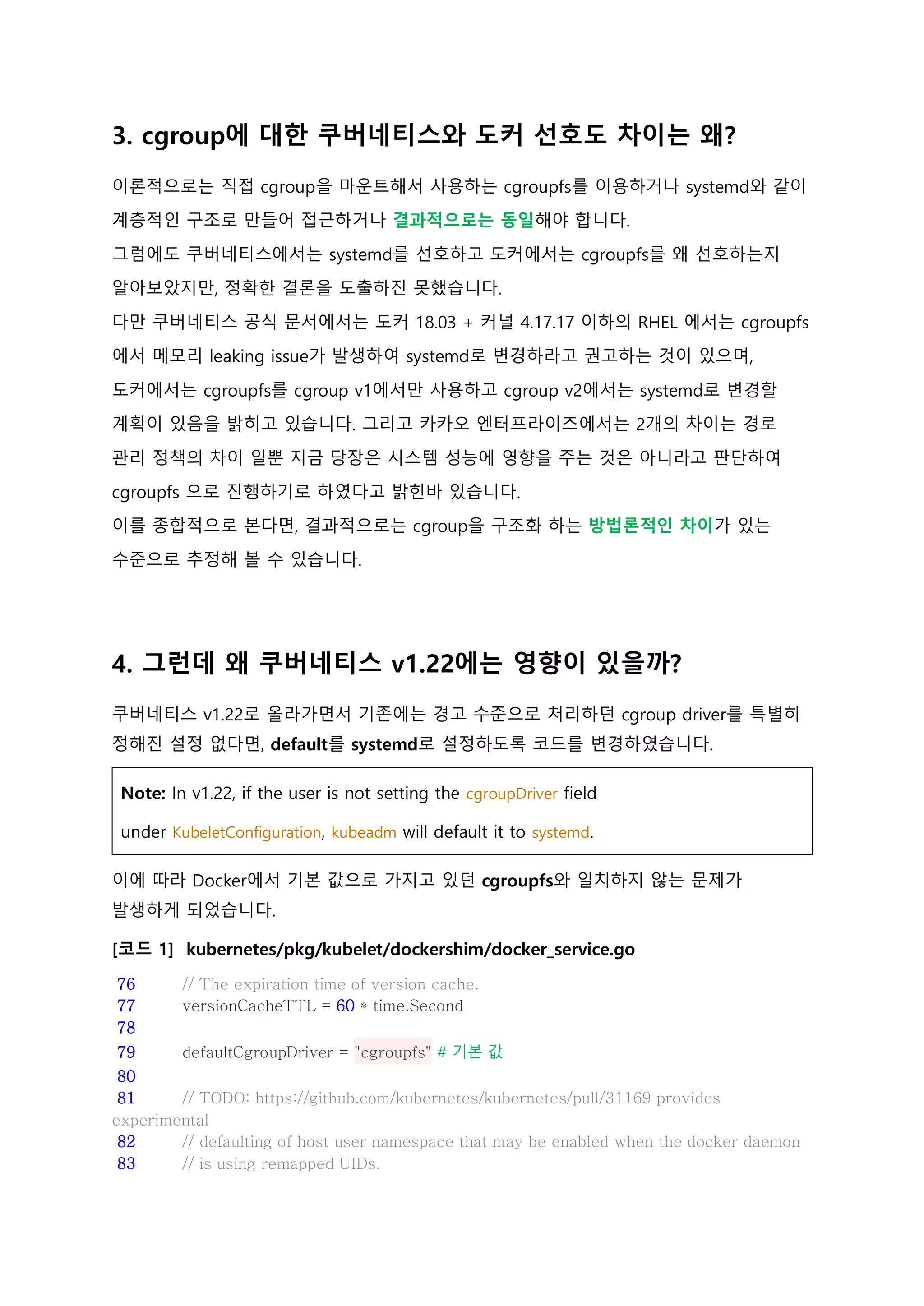 3. cgroup에 대한 쿠버네티스와 도커 선호도 차이는 왜?
이론적으로는 직접 cgroup을 마운트해서 사용하는 cgroupfs를 이용하거나 systemd와 같이
계층적인 구조로 만들어 접근하거나 결과적으로는 동일해야 합니다.
그럼에도 쿠버네티스에서는 systemd를 선호하고 도커에서는 cgroupfs를 왜 선호하는지
알아보았지만, 정확한 결론을 도출하진 못했습니다.
다만 쿠버네티스 공식 문서에서는 도커 18.03 + 커널 4.17.17 이하의 RHEL 에서는 cgroupfs
에서 메모리 leaking issue가 발생하여 systemd로 변경하라고 권고하는 것이 있으며,
도커에서는 cgroupfs를 cgroup v1에서만 사용하고 cgroup v2에서는 systemd로 변경할
계획이 있음을 밝히고 있습니다. 그리고 카카오 엔터프라이즈에서는 2개의 차이는 경로
관리 정책의 차이 일뿐 지금 당장은 시스템 성능에 영향을 주는 것은 아니라고 판단하여
cgroupfs 으로 진행하기로 하였다고 밝힌바 있습니다.
이를 종합적으로 본다면, 결과적으로는 cgroup을 구조화 하는 방법론적인 차이가 있는
수준으로 추정해 볼 수 있습니다.
4. 그런데 왜 쿠버네티스 v1.22에는 영향이 있을까?
쿠버네티스 v1.22로 올라가면서 기존에는 경고 수준으로 처리하던 cgroup driver를 특별히
정해진 설정 없다면, default를 systemd로 설정하도록 코드를 변경하였습니다.
Note: In v1.22, if the user is not setting the cgroupDriver field
under KubeletConfiguration, kubeadm will default it to systemd.
이에 따라 Docker에서 기본 값으로 가지고 있던 cgroupfs와 일치하지 않는 문제가
발생하게 되었습니다.
[코드 1] kubernetes/pkg/kubelet/dockershim/docker_service.go
76 // The expiration time of version cache.
77 versionCacheTTL = 60 * time.Second
78
79 defaultCgroupDriver = "cgroupfs" # 기본 값
80
81 // TODO: https://github.com/kubernetes/kubernetes/pull/31169 provides
experimental
82 // defaulting of host user namespace that may be enabled when the docker daemon
83 // is using remapped UIDs.
 
