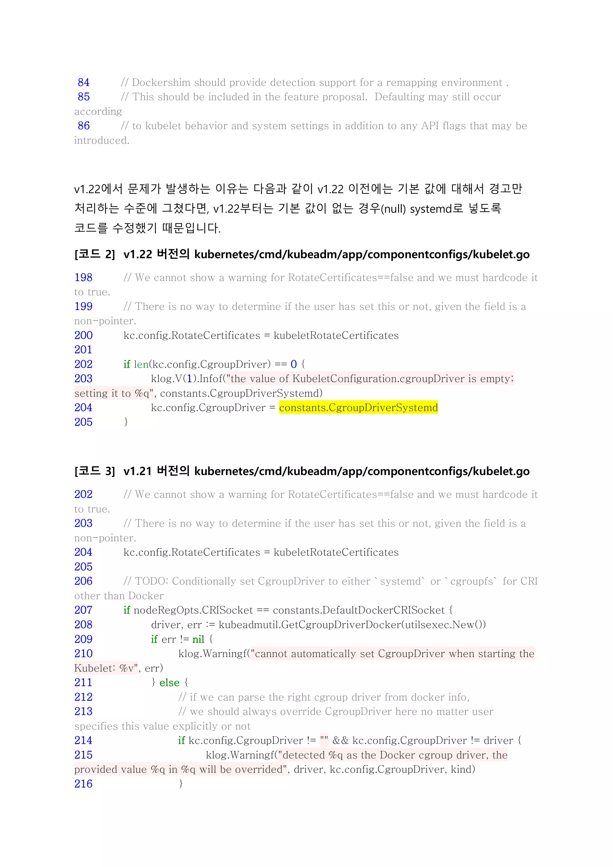 84 // Dockershim should provide detection support for a remapping environment .
85 // This should be included in the feature proposal. Defaulting may still occur
according
86 // to kubelet behavior and system settings in addition to any API flags that may be
introduced.
v1.22에서 문제가 발생하는 이유는 다음과 같이 v1.22 이전에는 기본 값에 대해서 경고만
처리하는 수준에 그쳤다면, v1.22부터는 기본 값이 없는 경우(null) systemd로 넣도록
코드를 수정했기 때문입니다.
[코드 2] v1.22 버전의 kubernetes/cmd/kubeadm/app/componentconfigs/kubelet.go
198 // We cannot show a warning for RotateCertificates==false and we must hardcode it
to true.
199 // There is no way to determine if the user has set this or not, given the field is a
non-pointer.
200 kc.config.RotateCertificates = kubeletRotateCertificates
201
202 if len(kc.config.CgroupDriver) == 0 {
203 klog.V(1).Infof("the value of KubeletConfiguration.cgroupDriver is empty;
setting it to %q", constants.CgroupDriverSystemd)
204 kc.config.CgroupDriver = constants.CgroupDriverSystemd
205 }
[코드 3] v1.21 버전의 kubernetes/cmd/kubeadm/app/componentconfigs/kubelet.go
202 // We cannot show a warning for RotateCertificates==false and we must hardcode it
to true.
203 // There is no way to determine if the user has set this or not, given the field is a
non-pointer.
204 kc.config.RotateCertificates = kubeletRotateCertificates
205
206 // TODO: Conditionally set CgroupDriver to either `systemd` or `cgroupfs` for CRI
other than Docker
207 if nodeRegOpts.CRISocket == constants.DefaultDockerCRISocket {
208 driver, err := kubeadmutil.GetCgroupDriverDocker(utilsexec.New())
209 if err != nil {
210 klog.Warningf("cannot automatically set CgroupDriver when starting the
Kubelet: %v", err)
211 } else {
212 // if we can parse the right cgroup driver from docker info,
213 // we should always override CgroupDriver here no matter user
specifies this value explicitly or not
214 if kc.config.CgroupDriver != "" && kc.config.CgroupDriver != driver {
215 klog.Warningf("detected %q as the Docker cgroup driver, the
provided value %q in %q will be overrided", driver, kc.config.CgroupDriver, kind)
216 }
 