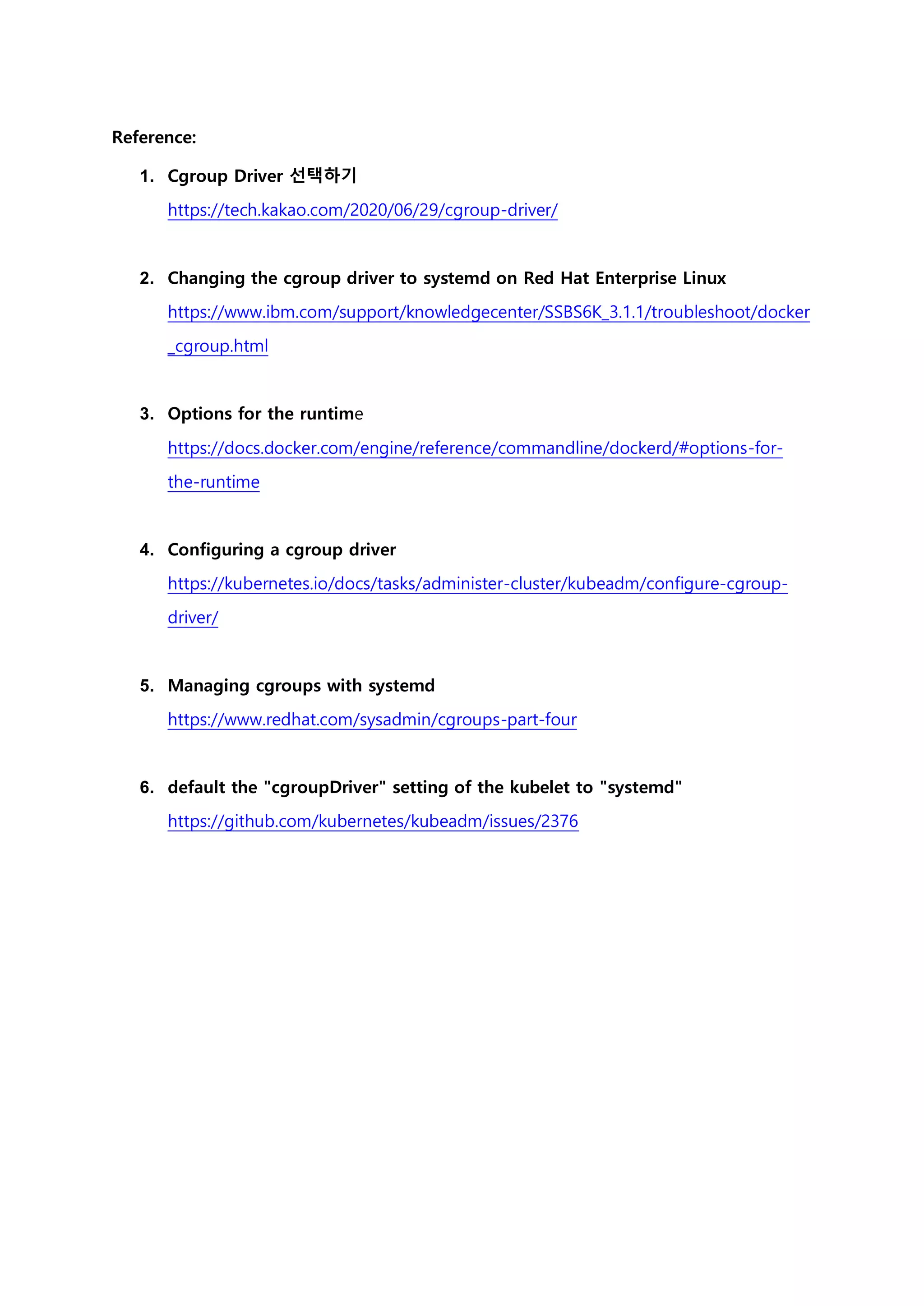 Reference:
1. Cgroup Driver 선택하기
https://tech.kakao.com/2020/06/29/cgroup-driver/
2. Changing the cgroup driver to systemd on Red Hat Enterprise Linux
https://www.ibm.com/support/knowledgecenter/SSBS6K_3.1.1/troubleshoot/docker
_cgroup.html
3. Options for the runtime
https://docs.docker.com/engine/reference/commandline/dockerd/#options-for-
the-runtime
4. Configuring a cgroup driver
https://kubernetes.io/docs/tasks/administer-cluster/kubeadm/configure-cgroup-
driver/
5. Managing cgroups with systemd
https://www.redhat.com/sysadmin/cgroups-part-four
6. default the "cgroupDriver" setting of the kubelet to "systemd"
https://github.com/kubernetes/kubeadm/issues/2376
 