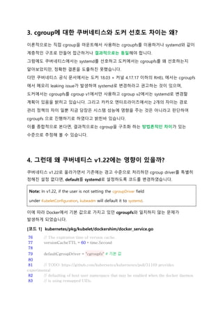 3. cgroup에 대한 쿠버네티스와 도커 선호도 차이는 왜?
이론적으로는 직접 cgroup을 마운트해서 사용하는 cgroupfs를 이용하거나 systemd와 같이
계층적인 구조로 만들어 접근하거나 결과적으로는 동일해야 합니다.
그럼에도 쿠버네티스에서는 systemd를 선호하고 도커에서는 cgroupfs를 왜 선호하는지
알아보았지만, 정확한 결론을 도출하진 못했습니다.
다만 쿠버네티스 공식 문서에서는 도커 18.03 + 커널 4.17.17 이하의 RHEL 에서는 cgroupfs
에서 메모리 leaking issue가 발생하여 systemd로 변경하라고 권고하는 것이 있으며,
도커에서는 cgroupfs를 cgroup v1에서만 사용하고 cgroup v2에서는 systemd로 변경할
계획이 있음을 밝히고 있습니다. 그리고 카카오 엔터프라이즈에서는 2개의 차이는 경로
관리 정책의 차이 일뿐 지금 당장은 시스템 성능에 영향을 주는 것은 아니라고 판단하여
cgroupfs 으로 진행하기로 하였다고 밝힌바 있습니다.
이를 종합적으로 본다면, 결과적으로는 cgroup을 구조화 하는 방법론적인 차이가 있는
수준으로 추정해 볼 수 있습니다.
4. 그런데 왜 쿠버네티스 v1.22에는 영향이 있을까?
쿠버네티스 v1.22로 올라가면서 기존에는 경고 수준으로 처리하던 cgroup driver를 특별히
정해진 설정 없다면, default를 systemd로 설정하도록 코드를 변경하였습니다.
Note: In v1.22, if the user is not setting the cgroupDriver field
under KubeletConfiguration, kubeadm will default it to systemd.
이에 따라 Docker에서 기본 값으로 가지고 있던 cgroupfs와 일치하지 않는 문제가
발생하게 되었습니다.
[코드 1] kubernetes/pkg/kubelet/dockershim/docker_service.go
76 // The expiration time of version cache.
77 versionCacheTTL = 60 * time.Second
78
79 defaultCgroupDriver = "cgroupfs" # 기본 값
80
81 // TODO: https://github.com/kubernetes/kubernetes/pull/31169 provides
experimental
82 // defaulting of host user namespace that may be enabled when the docker daemon
83 // is using remapped UIDs.
 