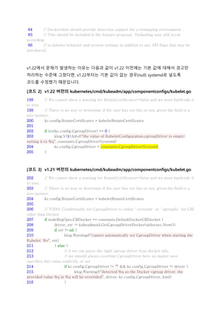 84 // Dockershim should provide detection support for a remapping environment .
85 // This should be included in the feature proposal. Defaulting may still occur
according
86 // to kubelet behavior and system settings in addition to any API flags that may be
introduced.
v1.22에서 문제가 발생하는 이유는 다음과 같이 v1.22 이전에는 기본 값에 대해서 경고만
처리하는 수준에 그쳤다면, v1.22부터는 기본 값이 없는 경우(null) systemd로 넣도록
코드를 수정했기 때문입니다.
[코드 2] v1.22 버전의 kubernetes/cmd/kubeadm/app/componentconfigs/kubelet.go
198 // We cannot show a warning for RotateCertificates==false and we must hardcode it
to true.
199 // There is no way to determine if the user has set this or not, given the field is a
non-pointer.
200 kc.config.RotateCertificates = kubeletRotateCertificates
201
202 if len(kc.config.CgroupDriver) == 0 {
203 klog.V(1).Infof("the value of KubeletConfiguration.cgroupDriver is empty;
setting it to %q", constants.CgroupDriverSystemd)
204 kc.config.CgroupDriver = constants.CgroupDriverSystemd
205 }
[코드 3] v1.21 버전의 kubernetes/cmd/kubeadm/app/componentconfigs/kubelet.go
202 // We cannot show a warning for RotateCertificates==false and we must hardcode it
to true.
203 // There is no way to determine if the user has set this or not, given the field is a
non-pointer.
204 kc.config.RotateCertificates = kubeletRotateCertificates
205
206 // TODO: Conditionally set CgroupDriver to either `systemd` or `cgroupfs` for CRI
other than Docker
207 if nodeRegOpts.CRISocket == constants.DefaultDockerCRISocket {
208 driver, err := kubeadmutil.GetCgroupDriverDocker(utilsexec.New())
209 if err != nil {
210 klog.Warningf("cannot automatically set CgroupDriver when starting the
Kubelet: %v", err)
211 } else {
212 // if we can parse the right cgroup driver from docker info,
213 // we should always override CgroupDriver here no matter user
specifies this value explicitly or not
214 if kc.config.CgroupDriver != "" && kc.config.CgroupDriver != driver {
215 klog.Warningf("detected %q as the Docker cgroup driver, the
provided value %q in %q will be overrided", driver, kc.config.CgroupDriver, kind)
216 }
 