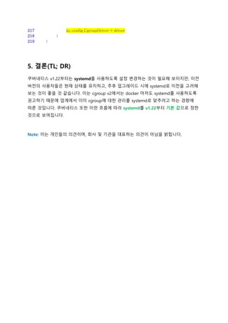 217 kc.config.CgroupDriver = driver
218 }
219 }
5. 결론(TL; DR)
쿠버네티스 v1.22부터는 systemd를 사용하도록 설정 변경하는 것이 필요해 보이지만, 이전
버전의 사용자들은 현재 상태를 유지하고, 추후 업그레이드 시에 systemd로 이전을 고려해
보는 것이 좋을 것 같습니다. 이는 cgroup v2에서는 docker 마저도 systemd를 사용하도록
권고하기 때문에 업계에서 이미 cgroup에 대한 관리를 systemd로 맞추려고 하는 경향에
따른 것입니다. 쿠버네티스 또한 이런 흐름에 따라 systemd를 v1.22부터 기본 값으로 정한
것으로 보여집니다.
Note: 이는 개인들의 의견이며, 회사 및 기관을 대표하는 의견이 아님을 밝힙니다.
 