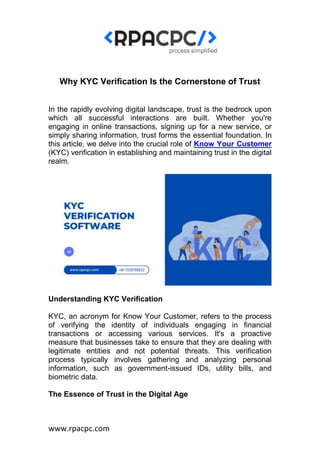 www.rpacpc.com
Why KYC Verification Is the Cornerstone of Trust
In the rapidly evolving digital landscape, trust is the bedrock upon
which all successful interactions are built. Whether you're
engaging in online transactions, signing up for a new service, or
simply sharing information, trust forms the essential foundation. In
this article, we delve into the crucial role of Know Your Customer
(KYC) verification in establishing and maintaining trust in the digital
realm.
Understanding KYC Verification
KYC, an acronym for Know Your Customer, refers to the process
of verifying the identity of individuals engaging in financial
transactions or accessing various services. It's a proactive
measure that businesses take to ensure that they are dealing with
legitimate entities and not potential threats. This verification
process typically involves gathering and analyzing personal
information, such as government-issued IDs, utility bills, and
biometric data.
The Essence of Trust in the Digital Age
 