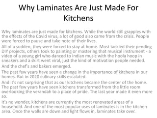 Why Laminates Are Just Made For
Kitchens
Why laminates are just made for kitchens. While the world still grapples with
the effects of the Covid virus, a lot of good also came from the crisis. People
were forced to pause and take note of their lives.
All of a sudden, they were forced to stay at home. Most tackled their pending
DIY projects, others took to painting or mastering that musical instrument - a
video of a young girl who danced to Indian music with the hoola hoop in
sneakers and a skirt went viral, just the kind of motivation people needed.
And the chef's and bakers emerged.
The past few years have seen a change in the importance of kitchens in our
homes. But in 2020 culinary skills escalated.
And it's not surprising that as our kitchens became the center of the home.
The past few years have seen kitchens transformed from the little room
overlooking the verandah to a place of pride. The last year made it even more
so.
It's no wonder, kitchens are currently the most renovated areas of a
household. And one of the most popular uses of laminates is in the kitchen
area. Once the walls are down and light flows in, laminates take over.
 