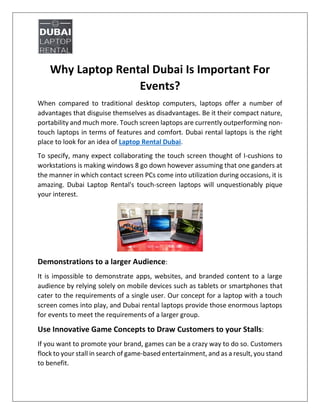Why Laptop Rental Dubai Is Important For
Events?
When compared to traditional desktop computers, laptops offer a number of
advantages that disguise themselves as disadvantages. Be it their compact nature,
portability and much more. Touch screen laptops are currently outperforming non-
touch laptops in terms of features and comfort. Dubai rental laptops is the right
place to look for an idea of Laptop Rental Dubai.
To specify, many expect collaborating the touch screen thought of I-cushions to
workstations is making windows 8 go down however assuming that one ganders at
the manner in which contact screen PCs come into utilization during occasions, it is
amazing. Dubai Laptop Rental's touch-screen laptops will unquestionably pique
your interest.
Demonstrations to a larger Audience:
It is impossible to demonstrate apps, websites, and branded content to a large
audience by relying solely on mobile devices such as tablets or smartphones that
cater to the requirements of a single user. Our concept for a laptop with a touch
screen comes into play, and Dubai rental laptops provide those enormous laptops
for events to meet the requirements of a larger group.
Use Innovative Game Concepts to Draw Customers to your Stalls:
If you want to promote your brand, games can be a crazy way to do so. Customers
flock to your stall in search of game-based entertainment, and as a result, you stand
to benefit.
 