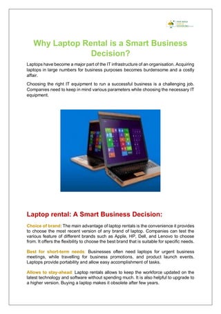 Why Laptop Rental is a Smart Business
Decision?
Laptops have become a major part of the IT infrastructure of an organisation. Acquiring
laptops in large numbers for business purposes becomes burdensome and a costly
affair.
Choosing the right IT equipment to run a successful business is a challenging job.
Companies need to keep in mind various parameters while choosing the necessary IT
equipment.
Laptop rental: A Smart Business Decision:
Choice of brand: The main advantage of laptop rentals is the convenience it provides
to choose the most recent version of any brand of laptop. Companies can test the
various feature of different brands such as Apple, HP, Dell, and Lenovo to choose
from. It offers the flexibility to choose the best brand that is suitable for specific needs.
Best for short-term needs: Businesses often need laptops for urgent business
meetings, while travelling for business promotions, and product launch events.
Laptops provide portability and allow easy accomplishment of tasks.
Allows to stay-ahead: Laptop rentals allows to keep the workforce updated on the
latest technology and software without spending much. It is also helpful to upgrade to
a higher version. Buying a laptop makes it obsolete after few years.
 